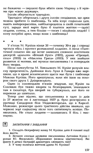 не бажаючи — змушені були вбити свою Марину з її мрія­
ми про «свою державу».
Ілюзія обертається трагедією.
Трагедією оберталась і друга ілюзія: сподівання, що арки
можна зробити із шибениць. Та хіба існує соціальна ідея,
навіть найпрекрасніша, найблагородніша в своїй початковій
суті, заради якої варто було б платити життям — однієї
людини, сотень, а тим більше— тисяч і мільйонів людей? І
кому потрібні арки, якщо вони з шибениць?
* * *
У п'єсах М. Куліша кінця 20 — початку 30-х рр. і справді
чується «біль і протест розчавленої людини». А після «Пате­
тичної сонати» він ще встиг написати сповнені політичних
дискусій «діалоги» «Вічний бунт» (1932), драми «Прощай,
село» (1933) та «Маклена Граса» (1933). У них знайшли
розвиток ті мотиви, які мучили письменника і в попередніх
його творах.
Після самогубства М. Хвильового М. Куліш розумів вла­
сну приреченість. Двійники його Луки й Гамаря вже вирі­
шили, що в храмі вселенського щастя має бути і шибениця
Миколи Куліша. Його арештували, коли він ішов на похо­
рон свого друга І. Дніпровського.
Один із соловецьких в'язнів згадував, що Куліш на
Соловках був тяжко хворим та безпорадним, знаходився
там в ізоляторі, був хворий на туберкульоз, але його не
перевели до шпиталю.
Тепер уже відомо, що письменника в один із днів
(з 27 жовтня по 4 листопада) 1937 р. було розстріляно в
урочищі Сандормох біля Медвежегорська, що в Карелії.
Можливо, режисери цього трагічного дійства вважали, що
червоні зорі соціалізму після того світитимуть ясніше. По­
милились. Не стало людини — залишились її біль і мис­
тецтво.
Г?1 ЗАПИТАННЯ І ЗАВДАННЯ
1. Складіть біографічну канву М. Куліша: дати й головні події
його життя.
2. Зіставте спогади дружини письменника Антоніни Куліш і
роман Ю. Яновського «Вершники» (новела «Дитинство»). Які
факти й деталі біографії драматурга оживають там?
3. У чому полягала життєва драма М. Куліша?
157
 