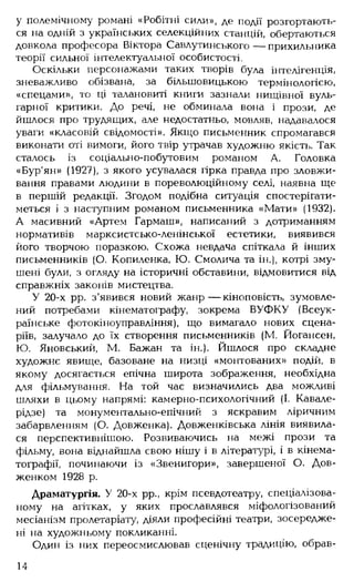 у полемічному романі «Робітні сили», де події розгортають­
ся на одній з українських селекційних станцій, обертаються
довкола професора Віктора Савлутинського — прихильника
теорії сильної інтелектуальної особистості.
Оскільки персонажами таких творів була інтелігенція,
зневажливо обізвана, за більшовицькою термінологією,
«спецами», то ці талановиті книги зазнали нищівної вуль­
гарної критики. До речі, не обминала вона і прози, де
йшлося про трудящих, але недостатньо, мовляв, надавалося
уваги «класовій свідомості». Якщо письменник спромагався
виконати оті вимоги, його твір утрачав художню якість. Так
сталось із соціально-побутовим романом А. Головка
«Бур'ян» (1927), з якого усувалася гірка правда про зловжи­
вання правами людини в пореволюційному селі, наявна ще
в першій редакції. Згодом подібна ситуація спостерігати­
меться і з наступним романом письменника «Мати» (1932).
А масивний «Артем Гармаш», написаний з дотриманням
нормативів марксистсько-ленінської естетики, виявився
його творчою поразкою. Схожа невдача спіткала й інших
письменників (О. Копиленка, Ю. Смолича та ін.), котрі зму­
шені були, з огляду на історичні обставини, відмовитися від
справжніх законів мистецтва.
У 20-х рр. з'явився новий жанр— кіноповість, зумовле­
ний потребами кінематографу, зокрема ВУФКУ (Всеук­
раїнське фотокіноуправління), що вимагало нових сцена­
ріїв, залучало до їх створення письменників (М. Йогансен,
Ю. Яновський, М. Бажан та ін.). Йшлося про складне
художнє явище, базоване на низці «монтованих» подій, в
якому досягається епічна широта зображення, необхідна
для фільмування. На той час визначились два можливі
шляхи в цьому напрямі: камерно-психологічний (І. Кавале-
рідзе) та монументально-епічний з яскравим ліричним
забарвленням (О. Довженка). Довженківська лінія виявила­
ся перспективнішою. Розвиваючись на межі прози та
фільму, вона віднайшла свою нішу і в літературі, і в кінема­
тографії, починаючи із «Звенигори», завершеної О. Дов­
женком 1928 р.
Драматургія. У 20-х рр., крім псевдотеатру, спеціалізова­
ному на агітках, у яких прославлявся міфологізований
месіанізм пролетаріату, діяли професійні театри, зосередже­
ні на художньому покликанні.
Один із них переосмислював сценічну традицію, обрав­
14
 