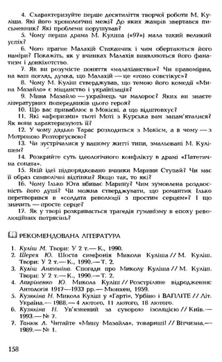 4. Схарактеризуйте перше десятиліття творчої роботи М. Ку-
ліша. Які його хронологічні межі? До яких жанрів звертався пи­
сьменник? Які проблеми порушував?
5. Чому перша драма М. Куліша («97») мала такий великий
успіх?
6. Чого прагне Малахій Стаканчик і чим обертаються його
наміри? Покажіть, як у вчинках Малахія виявляються його фана­
тизм і донкіхотство.
7. Як ви розумієте поняття «малахіанство»? Чи правомірна,
на ваш погляд, думка, що Малахій— це «гомо совєтікус»?
8. Чому М. Куліш стверджував, що темою його комедії «М и­
не Мазайло» є міщанство і українізація?
9. Мина Мазайло— українець чи малорос? Яких ви знаєте
літературних попередників цього героя?
10. Що вас приваблює в Мокієві, а що відштовхує?
11. Які «афоризми» тьоті Моті з Курська вам запам'яталися?
Як вони характеризують її?
12. У чому дядько Тарас розходиться з Мокієм, а в чому— з
Мотроною Розторгуєвою?
13. Чи зустрічалися у вашому житгі типи, змальовані М. Кулі-
шем?
14. Розкрийте суть ідеологічного конфлікту в драмі «Патетич­
на соната».
15. Якій ідеї підпорядковано вчинки Марини Ступай? Чи має
її образ символічні відтінки? Якщо так, то які?
16. Чому Ілько Юга вбиває Марину? Чим зумовлена роздвоє­
ність його душі? Чи можна стверджувати, що романтик Ілько
перетворився в «солдата революції з простим серцем»? І що
значить — просте серце?
17. Як у творі розкривається трагедія гуманізму в епоху рево­
люційних потрясінь?
Ш РЕКОМЕНДОВАНА ЛІТЕРАТУРА
1. Куліш М. Твори: У 2 т.— К., 1990.
2. Шерех Ю. Шоста симфонія Миколи Куліша // М. Куліш.
Твори: У 2 т.— К., 1990.— Т. 2.
3. Куліш Антоніна. Спогади про Миколу Куліша//М. Куліш.
Твори: У 2 т.— К., 1990.— Т. 2.
4. Лавріненко Ю. Микола Куліш // Розстріляне відродження:
Антологія 1917— 1933 рр.— Мюнхен, 1959.
5. Кузякіна Н. Микола Куліш у «Гарті», Урбіно і ВАПЛІТЕ //Літ.
Україна.— 1988.— 4 лютого, 11 лютого, 18 лютого.
6. Кузякіна Н. Ув'язнений за суворою ізоляцією // Київ.—
1993.— № 7.
7. Танюк Л. Читайте «Мину Мазайла», товариші! // Вітчизна.—
1989.— № 1.
158
 
