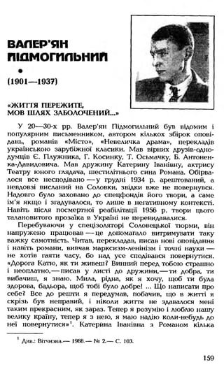 ВАЛЕРЬЯН
пшмотльнпп
(1901— 1937)
«ЖИТТЯ ПЕРЕЖИТЕ,
МОВ Ш ЛЯХ ЗАБОЛОЧЕНИЙ...»
У 20— 30-х рр. Валер'ян Підмогильний був відомим і
популярним письменником, автором кількох збірок опові­
дань, романів «Місто», «Невеличка драма», перекладів
українською зарубіжної класики. Мав вірних друзів-одно-
думців Є. Плужника, Г. Косинку, Т. Осьмачку, Б. Антонен-
ка-Давидовича. Мав дружину Катерину Іванівну, актрису
Театру юного глядача, шестилітнього сина Романа. Обірва­
лося все несподівано — у грудні 1934 р. арештований, а
невдовзі висланий на Соловки, звідки вже не повернувся.
Надовго було заховано до спецфондів його твори, а саме
ім'я якщо і згадувалося, то лише в негативному контексті.
Навіть після посмертної реабілітації 1956 р. твори цього
талановитого прозаїка в Україні не перевидавалися.
Перебуваючи у спецізоляторі Соловецької тюрми, він
напружено працював — це допомагало витримувати таку
важку самотність. Читав, перекладав, писав нові оповідання
і навіть романи, вивчав марксизм-ленінізм і точні науки —
не хотів гаяти часу, бо над усе сподівався повернутися.
«Дорога Катю, як ти живеш? Винний перед тобою страшно
і неоплатно,— писав у листі до дружини,— ти добра, ти
вибачиш, я знаю. Мила, рідна, як я хочу, щоб ти була
здорова, бадьора, щоб тобі було добре! ... Що написати про
себе? Все до решти я передумав, побачив, що в житті я
скрізь був неправий, і ніколи життя не здавалося мені
таким прекрасним, як зараз. Тепер я розумію і люблю нашу
велику країну, тепер я з нею, я маю надію коли-небудь до
неї повернутися»1. Катерина Іванівна з Романом кілька
1 Див.: Вітчизна.-— 1988.— № 2.— С. 103.
159
 