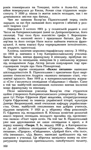 років поневірялася на Томщині, потім в Алма-Аті, після
війни повернулася до Києва, Роман став студентом медін­
ституту. У 1950 р. пішов із життя зовсім молодим, так і не
дочекавшися звістки про батька...
Чим же завинив Валер'ян Підмогильний перед своїм
народом, за що був названий його ворогом і вбитий у роз­
квіті творчих сил?
Народився 2 лютого 1901 р. у селянській родині в селі
Чапля на Катеринославщині (нині це Дніпропетровськ, його
околиця). Тоді село було власністю графа І. Воронцова-
Дашкова, в економії якого і працювали батьки. Для Ва-
лер'яна та його сестри Нати могли наймати вчителя фран­
цузької. А мама взагалі була «природженим інтелігентом»,
як згадують односельці.
Хлопець закінчив церковно-парафіяльну школу. З 1910р.
по 1918 р. навчався в 1-му Катеринославському училищі.
Багато читав, вивчав французьку й німецьку, пробував пи­
сати вірші та оповідання, вміщував їх у шкільному журналі
під псевдонімом Лорд Лістер (вплив популярних тоді при­
годницьких творів про Ната Пінкертона).
Перше відоме оповідання «Важке питання» написане
шістнадцятилітнім В. Підмогильним і присвячене було вирі­
шенню гімназистом Андрієм «важкого питання» статі, «чо­
ловічої зрілості». Вже 1919 р. в катеринославському журна­
лі «Січ» з'являються оповідання «Гайдамака» і «Ваня». Саме
в той час майбутній письменник посилено вивчав іноземні
мови: французьку та німецьку.
Після закінчення училища Валер'ян стає студентом
щойно утвореного Катеринославського університету. Викла­
дали тут Петро Єфремов (брат академіка, літературознавця
Сергія Єфремова) та знавець української історії, культури
Дмитро Яворницький, який очолював кафедру українознав­
ства. Отже, майбутній письменник мав добрих учителів,
відданих патріотів. У 1921 р. у збірнику «Вир революції»
П. Єфремов під псевдонімом В. Юноша помістив розлогий
аналіз перших оповідань молодого прозаїка під промовис­
тою назвою «Поет чарів ночі». На той час В. Підмогильний
уже мав друкованими не лише оповідання в пресі, а й
першу книжку «Твори. Т. І», видану 1920 р. в Катериносла­
ві. До неї увійшли оповідання «Старець», «Ваня», «Важке
питання», «Пророк», «Гайдамака», «Добрий бог», «На селі»,
«На іменинах», «Дід Яким», написані здебільшого під час
навчання в училищі. Ця збірочка засвідчила появу на літе­
ратурному видноколі оригінального, самобутнього таланту,
160
 