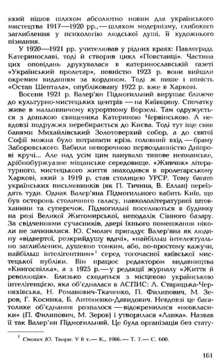 який пішов шляхом абсолютно новим для українського
мистецтва 1917— 1920 рр., — шляхом модернізму, глибокого
заглиблення у психологію людської душі, її художнього
пізнання.
У 1920— 1921 рр. учителював у рідних краях: Павлограді.
Катеринославі, тоді й створив цикл «Повстанці». Частина
цих оповідань друкувалася в катеринославській газеті
«Український пролетар», повністю 1923 р. вони вийшли
окремим виданням за кордоном. Тоді ж пише і повість
«Остап Шептала», опубліковану 1922 р. вже в Харкові.
Восени 1921 р. Валер'ян Підмогильний вирушає ближче
до культурно-мистецьких центрів — на Київщину. Спочатку
живе в мальовничому курортному Ворзелі. Там одружуєть­
ся з донькою священика Катериною Червінською. А не­
вдовзі подружжя перебирається до Києва. Тоді тут іще сяяв
банями Михайлівський Золотоверхий собор, а до святої
Софії можна було потрапити крізь головний вхід— браму
Заборовського. Вабили непорочною первозданністю Дніпро­
ві кручі... Але над усім цим панувало типове непманське,
дрібнобуржуазне міщанське середовище. «Живчик» літера­
турного, мистецького життя знаходився в пролетарському
Харкові, який з 1919 р. став столицею УРСР. Тому багато
українських письменників (як П. Тичина, В. Еллан) переїз­
дять туди. Однак Валер'яна Підмогильного вабить Київ, що
був осторонь столичного галасу, навкололітературної штов­
ханини та суперечок. Підмогильні поселяються в будинку
на розі Великої Житомирської, неподалік Сінного базару.
За свідченнями сучасників, двері їхнього помешкання ніко­
ли не зачинялися. Ю. Смолич пригадує Валер'яна як люди­
ну «відвертої, розкрийдушу вдачі», «найбільш інтелектуаль­
но заглибленим, душевно тонким, або, по-простому кажучи,
найбільш інтелігентним»1 серед тогочасної київської мис­
тецької публіки. Він працює редактором видавництва
«Книгоспілка», а з 1925 р.— у редакції журналу «Життя й
революція». Близько сходиться з місцевою українською
інтелігенцією, яка об'єдналася в АСПИС: Л. Старицька-Чер-
няхівська, Н. Романович-Ткаченко, П. Филипович, М. Зе-
ров, Г. Косинка, Б. Антоненко-Давидович. Невдовзі це бага­
толике об'єднання розпалося — відокремилися «неокласи­
ки» (П. Филипович, М. Зеров) і утворилася «Ланка». Назвав
її так Валер'ян Підмогильний. Це була організація без стату­
1 Смолич Ю. Твори: У 8 т.— К., 1986.— Т. 7.— С. 600.
161
 