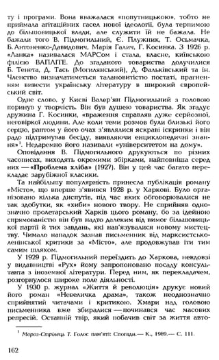 ту і програми. Вона вважалася «попутницькою», тобто не
приймала агітаційних гасел нової ідеології, була терпимою
до більшовицької влади, але служити їй не бажала. Не
бажали того В. Підмогильний, Є. Плужник, Т. Осьмачка,
Б.Антоненко-Давидович, Марія Галич, Г. Косинка. З 1926 р.
«Ланка» називалася МАРСом і стала, власне, київською
філією ВАПЛІТЕ. До згаданого товариства долучилися
Б. Тенета, Д. Тась (Могилянський), Д. Фальківський та ін.
Членство визначатиметься талановитістю постаті, прагнен­
ням вивести українську літературу в широкий європей­
ський світ.
Одне слово, у Києві Валер'ян Підмогильний з головою
поринув у творчість. Він був душею товариства. Як згадує
дружина Г. Косинки, «враження справляв дуже серйозної,
неговіркої людини. Але коли теми розмов були близькі його
серцю, раптом у його очах з'являлися яскраві іскринки і він
радо підтримував бесіду, виявляючи енциклопедичні знан­
ня»1. Недаремно його називали «університетом на дому».
Оповідання В. Підмогильного друкуються по різних
часописах, виходять окремими збірками, найповніша серед
них— «Проблема хліба» (1927). Він у цей час багато пере­
кладає зарубіжної класики.
Та найбільшу популярність принесла публікація роману
«Місто», що вперше з'явився 1928 р. у Харкові. Було орга­
нізовано кілька диспутів, під час яких обговорювалися не
так здобутки, як «хиби» нового твору. Не сприйняв одно­
значно пролетарський Харків цього роману, бо за ідейною
спрямованістю він був надто далеким від вимог більшовиць­
кої партії й тих завдань, які нав'язувалися новому мистец­
тву. Чимало нападок зазнав письменник від марксистсько-
ленінської критики за «Місто», але продовжував іти тим
самим шляхом.
У 1929 р. Підмогильний переїздить до Харкова, невдовзі
у видавництві «Рух» йому запропоновано посаду консуль­
танта з іноземної літератури. Перед ним, як перекладачем,
розгорнулося широке поле діяльності.
У 1930 р. журнал «Життя й революція» друкує новий
його роман «Невеличка драма», також неоднозначно
сприйнятий читачами і критикою. Хмари над головою
письменника вже збиралися— ;починався час масових
репресій. Останній твір, який побачив світ за життя авто-
1 Мороз-Стрілець Т. Голос пам'яті: Спогади.— К., 1989.— С. 111.
162
 