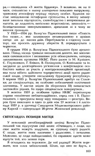 ра,— оповідання «З життя Будинку». З великою, як на ті
часи, сміливістю в ньому алегорично показано напружену,
тривожну атмосферу періоду «культу особи». Будинок по­
стає закодованою метафорою суспільства, в якому запану­
вали загальна підозрілість, словоблудство і неприхована де­
магогія, де людяність витіснено жорстокістю, законність —
безпідставними звинуваченнями, арештами ні в чому не
винних громадян.
У 1933— 1934 рр. Валер'ян Підмогильний пише «Повість
без назви .», яка залишилася незавершеною в архівах
митця аж до наших днів. Перебуваючи в слідчому ізоля­
торі, він просить дружину зберегти п, передрукувати з
чернеток.
8 грудня 1934 р. Валер яна Підмогильного було арешто­
вано. Понад місяць тривали виснажливі допити, які закінчи­
лися самонаклепом і визнанням усіх обвинувачень, наперед
запланованих органами НКВС. Його разом із М. Кулішем,
Є. Плужником, Г. Епіком, В. Поліщуком, О. Ковінькою та ін.
засудили до десятирічного ув'язнення з конфіскацією осо­
бистого майна за участь у контрреволюційній організації,
яка мала нібито здійснити терористичні акції проти радян­
ської влади, утворити «незалежну буржуазну республіку».
9 червня 1935 р. Валер'ян Підмогильний прибув на Солов-
ки. до спецізолятора, як особливо небезпечний політичний
злочинець. У листах звідти (їх збереглося 32) намагається
заспокоїти рідних, бо щиро сподівається повернутися...
9 жовтня 1937 р. особлива трійка НКВС переглянула
справи «політично неблагонадійних», серед них і В Підмо­
гильного і присудила вищу міру покарання — розстріл. Ви­
рок було виконано в один із днів між 27 жовтня і 4 листо­
пада 1937 р. в урочищі Сандормох Медвежегорського райо­
ну Карелії— напередодні 20-річчя Жовтневої революції.
СВІТОГЛЯДНА ПОЗИЦІЯ МИТЦЯ
У невеликій автобіографічній замітці Валер'ян Підмо­
гильний так підсумував свій шлях: «Очевидно, є люди, що
своє життя можуть згадувати, як суцільну смугу радості.
Є люди, життя яких насичене і радостями, і печалями.
Можливо, ці люди найщасливіші, бо справжнє щастя може
відчути той, хто зазнав горя.
Я оглядаюсь на пережите. Де мої радощі? Життя пере­
жите, мов шлях заболочений. Шлях, що ним не йдуть, а
163
 