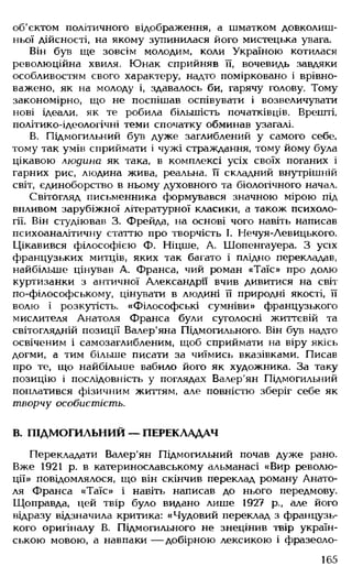 об'єктом політичного відображення, а шматком довколиш­
ньої дійсності, на якому зупинилася його мистецька увага.
Він був ще зовсім молодим, коли Україною котилася
революційна хвиля. Юнак сприйняв її, вочевидь завдяки
особливостям свого характеру, надто помірковано і врівно­
важено, як на молоду і, здавалось би, гарячу голову. Тому
закономірно, що не поспішав оспівувати і возвеличувати
нові ідеали, як те робила більшість початківців. Врешті,
політико-ідеологічні теми спочатку обминав узагалі.
В. Підмогильний був дуже заглиблений у самого себе,
тому так умів сприймати і чужі страждання, тому йому була
цікавою людина як така, в комплексі усіх своїх поганих і
гарних рис, людина жива, реальна, її складний внутрішній
світ, єдиноборство в ньому духовного та біологічного начал.
Світогляд письменника формувався значною мірою під
впливом зарубіжної літературної класики, а також психоло­
гії. Він студіював 3. Фрейда, на основі чого навіть написав
психоаналітичну статтю про творчість І. Нечуя-Левицького.
Цікавився філософією ф. Ніцше, А. Шопенгауера. З усіх
французьких митців, яких так багато і плідно перекладав,
найбільше цінував А. Франса, чий роман «Таїс» про долю
куртизанки з античної Александр» вчив дивитися на світ
по-філософському, цінувати в людині її природні якості, її
волю і розкутість. «Філософські сумніви» французького
мислителя Анатоля Франса були суголосні життєвій та
світоглядній позиції Валер'яна Підмогильного. Він був надто
освіченим і самозаглибленим, щоб сприймати на віру якісь
догми, а тим більше писати за чиїмись вказівками. Писав
про те, що найбільше вабило його як художника. За таку
позицію і послідовність у поглядах Валер'ян Підмогильний
поплатився фізичним життям, але повністю зберіг себе як
творчу особистість.
В. ПІДМОГИЛЬНИЙ — ПЕРЕКЛАДАЧ
Перекладати Валер'ян Підмогильний почав дуже рано.
Вже 1921 р. в катеринославському альманасі «Вир револю­
ції» повідомлялося, що він скінчив переклад роману Анато­
ля Франса «Таїс» і навіть написав до нього передмову.
Щоправда, цей твір було видано лише 1927 р., але його
відразу відзначила критика: «Чудовий переклад з французь­
кого оригіналу В. Підмогильного не знецінив твір україн­
ською мовою, а навпаки — добірною лексикою і фразеоло-
165
 