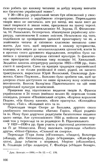 тією робить цю книжку читачеві за добру вправу вивчати
все багатство української мови»1.
У 20— 30-х рр. український читач був обмежений у своє­
му ознайомленні з зарубіжною літературою. Перекладних
творів явно не вистачало, хоч усі митці, які мали хист до
такої творчості й знали мови, працювали на цьому терені.
Блискучі переклади «неокласиків» М. Зерова, П. Филипови-
ча, М. Рильського, безперечно, збагачували українську літе­
ратуру, наповнюючи її новим змістом. Незалежно від того,
подобалося це провідникам ідеології пролетаріату чи ні, а
знайомити читача зі світовою класикою вимагало саме
життя. Для того, щоб вирватися з полону хуторянства,
повернутися лицем до загальнолюдських цінностей, взяти їх
в арсенал свого духовного відродження, потрібно було на­
питися з цілющого джерела світової культури. Із фанатич­
ною пристрастю обстоював таку позицію М. Хвильовий.
Згадаймо лишень літературну дискусію 1925— 1928 рр., його
статті й памфлети. Саме на кращих традиціях європейської
класики, а не тільки російської й своєї, рідної, як завзято
трактувалося, виростали Юрій Яновський, Олександр Дов­
женко, Євген Плужник... Важливо було зробити так, щоб це
джерело стало доступним не лише вузькому колу освічених
інтелігентів. Внесок Валер'яна Підмогильного на цій ниві
української культури величезний.
Працював над підготовкою видання творів А. Франса
українською в 24 томах (вийшло всього 8): переклав томик
оповідань, романи «Пінгвінський острів», «Корчма королеви
Педок», «На білому камені», «Боги прагнуть», «Комедійна
історія», «Таїс», «Кощавий кіт» та ін.
Перекладав твори Оноре де Бальзака, другого свого
улюбленого письменника: «Батько Горіо», «Бідні родичі»
та ін. Йому було доручено редагувати багатотомне видання
цього митця. Але сумнозвісного 1934 р. вийшов лише пер­
ший том у перекладі та за редакцією В. Підмогильного.
У 1927— 1930-х рр. брав участь у підготовці десятитомни-
ка Гі де Мопассана. Йому належать переклади «Любого
друга», «Монт-Оріоль», «Сильної як смерть».
Переклади П'єра Ампа («В'язниця», «Люди»), Вольтера
(«Кандід, або Оптимізм»), Дідро («Черниця», «Жак-фата-
ліст»), Доде («Листи з вітряка»), Меріме («Коломба»),
К. Гельвеція («Про людину»), Г. Флобера («Мадам Боварі»,
1 Див.: Всесвіт.— 1991.— № 12.— С. 178.
166
 