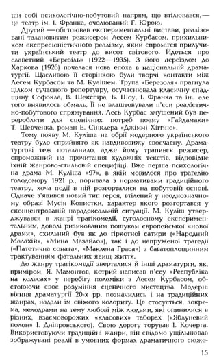 ши собі психологічно-побутовий напрям, що втілювався,—
це театр ім. І. Франка, очолюваний Г. Юрою.
Другий — обстоював експериментальні вистави, реалізо­
вані талановитим режисером Лесем Курбасом, прихильни­
ком експресіоністичного реалізму, який спромігся прилучи­
ти український театр до висот світового. Йдеться про
славетний «Березіль» (1922— 1935). З його переїздом до
Харкова (1926) почалася нова епоха в національній драма­
тургії. Щасливою її сторінкою були творчі контакти між
Лесем Курбасом та М. Кулішем. Трупа «Березоля» прагнула
цілком сучасного репертуару, осучаснювала класичну спад­
щину Софокла, В. Шекспіра, Б. Шоу, І. Франка та ін., але
того виявилось обмаль. Її не влаштовували п'єси реалістич-
но-побутового спрямування. Лесь Курбас змушений був пе­
реробляти для сценічних потреб поему «Гайдамаки»
Т. Шевченка, роман Е. Слнклера «Джіммі Хіггінс».
Тому появу М. Куліша на обрії модерного українського
театру було сприйнято як навдивовижу своєчасну. Драма­
тургові теж поталанило, адже йому трапився режисер,
спроможний на прочитання художніх текстів, відповідне
їхній жанрово-стильовій специфіці. Вже перша психологіч­
на драма М. Куліша «97», в якій мовилося про трагедію
голодомору 1921 р., поривала з нормативами традиційного
театру, хоча події в ній розгорталися на побутовій основі.
Одначе з'явився новий тип героя, втілений у неоднозначно­
му образі Мусія Копистки, характер якого розгортався у
сконцентрованій парадоксальній ситуації. М. Куліш утвер­
джувався в жанрі трагікомедії, суголосному експеримен­
тальним, доволі ризикованим пошукам європейської «нової
драми», схильний був як до гіркотної сатири («Народний
Малахій», «Мина Мазайло»), так і до напруженої трагедії
(«Патетична соната», «Маклена Граса») з багатоплощинним
трактуванням фатальних явищ життя.
До жанру трагікомедії зверталися й інші драматурги, як,
приміром, Я. Мамонтов, котрий написав п'єсу «Республіка
на колесах» у перебігу полеміки з Лесем Курбасом, об­
стоюючи своє розуміння сценічного мистецтва. Модерні
віяння драматургії 20-х рр. позначились і на традиційних
жанрах, надали їм свіжого колориту. Це стосується, зокре­
ма, мелодрами на тему любові між людьми, які опинилися в
різних, взаємоворожих «класових» таборах («Яблуневий
полон» І. Дніпровського). Свою дорогу торував І. Кочерга.
Використовуючи традиційні жанри, він свідомо ущільнював
зображувані реалії в умовних формах драматичного сюже-
15
 