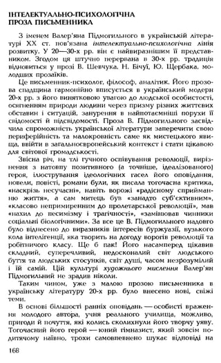ІНТЕЛЕКТУАЛЬНО-ПСИХОЛОГІЧНА
ПРОЗА ПИСЬМЕННИКА
З іменем Валер'яна Підмогильного в українській літера­
турі XX ст. пов'язана інтелєктусільно-психологічна лінія
розвитку. У 20— 30-х рр. він є найвиразнішим її представ­
ником. Згодом ця штучно перервана в 30-х рр. традиція
відновиться у прозі В. Шевчука, Н. Бічуї, Ю. Щербака, мо­
лодших прозаїків.
Це письменник-психолог, філософ, аналітик. Його прозо­
ва спадщина гармонійно вписується в український модерн
20-х рр. з його винятковою увагою до людської особистості,
осягненням природи людини через призму різних життєвих
обставин і ситуацій, занурення в найпотаємніші порухи її
свідомості й підсвідомості. Проза В. Підмогильного засвід­
чила спроможність української літератури заперечити свою
периферійність та малокровність саме як мистецького яви­
ща, ввійти в загальноєвропейський контекст і стати цікавою
для світової громадськості.
Звісна річ, на тлі гучного оспівування революції, виріз-
нення з натовпу позитивного (а точніше, ідеалізованого)
героя, ілюстрування ідеологічних гасел його оповідання,
новели, повісті, романи були, як писала тогочасна критика,
«наскрізь несучасні», навіть ворожі «радісному сприйман­
ню життя», а сам митець був «занадто суб'єктивним»,
«класово непримиренним до пролетарської революції», мав
«нахил до песимізму і трагічності», «замінював чинники
соціальні біологічними». За все це В. Підмогильного надовго
було віднесено до виразників інтересів буржуазії, вузького
кола інтелігенції, яка творить на догоду ворогів революції та
робітничого класу. Ще б пак! Його насамперед цікавив
складний, суперечливий, недосконалий світ людського
буття та людських стосунків, світ душі, часом незрозумілий
і їй самій. Цій культурі художнього мислення Валер'ян
Підмогильний не зрадив ніколи.
Таким чином, уже з малою прозою письменника в
українську літературу 20-х рр. було внесено нові, свіжі
теми.
В основі більшості ранніх оповідань — особисті вражен­
ня молодого автора, учня реального училища, можливо,
пригоди й почуття, які колись сколихнули його творчу уяву.
Тогочасний його герой— юний гімназист, який зовсім по-
дитячому наївно, трохи самовпевнено шукає відповіді на
168
 