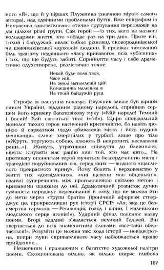 ного «Я», що й у віршах Плужника (значною мірою самого
автора), над одвічними проблемами буття. Вже епіграфом із
Некрасова започатковано етичне групування персонажів на
дві цілком різні групи. Сам герой — із тих, кого не назвеш
володарями життя, хто «обідає раз на три дні». Проте він,
тихий і байдужий, являє собою різновид сковородинівської
чи шевченківської «духової» людини. Її пропікає тамований
біль трагізму недавнього «часу кривавого», всіх «убієнних»
і тих, що ще будуть забиті. Сприйняття часу і себе драма­
тично одухотворене, реалістично точне:
Нехай буде воля твоя,
Часе мій,
На землі натомленій цій!
Комашинка маленька я
На твоїй байдужій руці.
Строфа ж наступна показує: Плужник завше був вірним
сином України, відданим рідному народові, сприйняв сер­
цем його криваву багатовікову муку («Мій народе! Темний
і босий! Хай святиться твоє ім'я!»). Щиро сповідальний
монолог такого героя насичений критичністю, ба навіть іро­
нією й сарказмом щодо обивателів міста і його нудних
мешканців, сливе змертвілих у турботі лише про тіло
(«Жруть, торгують собою, плюють В непромиті, неславлені
рани...»). Живуть, утративши співчуття до ближнього,
вірять: існувати має рацію лиш той, хто має авто... На
противагу опонентам герой мучиться безсердечністю міста і
трагедією поруйнованих сіл, серед яких — жодного «щасли­
вого прекрасного крину». Йому болить і верховенство у
житті тих «досвідчених», «чиї щелепи мов обценьки!»,
взагалі суперечність між проголошеною світлою метою і
кривавими шляхами до неї. Драматичний розвиток думки
гуманіста народжує переконання в тому, що не можна йти
до мети через «трупи братів» (іронічний афоризм ствер­
джує це, прокресливши рух історії СРСР: «Ах, яка це без­
смертна гармонія — Революція, голод і війни, І маленького
людського серця агонія!»). Ударний фінал пояснює назву
поеми. Вгорі вдалині з'являється великий Галілей. Він
звертається до всіх знаменитими словами «все-таки обер­
тається!». Розуміти це можна так: хода історії — невідворот­
на, попри муки скривавленого часу наближається краще
прийдешнє...
Незвичним і вражаючим є багатство художньої палітри
поеми. Скомпонована вільно, як вільно ширяє глибока
187
 