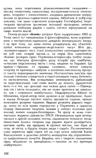 думка, вона перетопила різнокомпонентні складники —
високу енергетику самосповіді, посвідчення-голоси «похму­
рих», «гордих» і «непомітних», поєднала драматичне напру­
ження та іронічно-саркастичні оцінки, біблеїзми й побутову
лексику, так звані совєтизми («цигарки Гостабфаб»); пере­
творила прозаїзми (розмовні інтонації відтворено зміною
довжини ямбічних рядків і навіть систем віршування) на
щире золото поезії.
Поему-роздум «Канів» уперше було надруковано 1925 р.
Течія мислі тут виваженіша й філософічніша, коли порівню­
вати з експресивно-нервовою дикцією попереднього твору.
І це при тому, що нова поема успадкувала від «Галілея»
ідейні комплекси «криваво-жорстокого часу» 20-х рр.,
«камінносердих» міст, сталі психологічні самохарактеристи­
ки («Я сам, покрій часові...», «в серці біль самотній»),
«Канів» розкрив мрію Плужника-історіософа (тобто люди­
ни, що збагнула філософію руху історії) про майбутнє,
осмислив перспективу міста і села, людини та України. Ця
країна — бранка, «з прадіда селянка», земля співуча
«смутку та криниць», набуває в поетично-мисленому проце­
сі тексту першорядного значення. Ностальгічна пам'ять про
польові світанки озивається в герої-оповідачі серед бетонно­
го міста-велетня. Він усвідомлює неминучість урбанізації
та індустріалізації, сам плин життя до нового. Драматизм
його— в тім, що зрослий «на межах двох світів — Півмер-
лих сіл і міста молодого», він не може зректися як минуло­
го, так і омріяного майбутнього. Модифікуючи Біблію та
Шевченка, герой-автор лине думкою в це прийдешнє. Адже
в ньому безводні пустелі мають процвісти садами, працю
полегшать розумні машини. Видиво розквіту рідного наро­
ду, землі по всіх краях переростає у Плужника в «радісну
осанну Змаганням творчим, вічним у світах» (головна ідея
поеми), новим «людям-богатирям». Та зразу ж вона «зні­
мається» журною дійсністю УРСР. Незнищенна мрія повер­
тається в другій половині поеми, підлягаючи певності: неод-
мінно-таки колись темрява над рідним краєм розійдеться,
настане «доба, від продажу й купівлі чиста», «не буде ні
села, ні міста, а будуть тільки люди і сади!». По-шевченків-
ськи окрилена мрія героя («І на горі всіма забутий Канів
Благословляє в далечінь дітей!») невідлучна від серцевинно­
го патріотичного почуття. Вкраїна, хоч і тверезо змальована
гірко збіднілою та занедбаною, — миліша за всі принади
майбутнього:
188
 