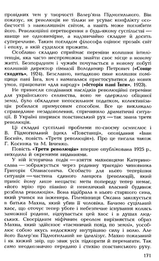 провідних тем у творчості Валер'яна Підмогильного. Він
показує, як революція не тільки не усуває конфлікту осо­
бистості з навколишнім світом, а навіть може поглибити
його. Революційні перетворення в будь-якому суспільстві —
явище не одновимірне, а надзвичайно складне й досить
суперечливе. Таким поглядом філософа оцінює прозаїк світ
і епоху, в якій судилося прожити.
Особливо складно сприймає переміни колишня інтелі­
генція, яка часто неспроможна знайти своє місце в новому
житті. Безпорадним і чужим почувається в новому побуті
колишній директор гімназії Володимир Петрович («Сонце
сходить», 1924). Безславно, випадково гине колишня помі­
щиця пані ївга, хоч і намагалася пристосуватися до нових
умов, працювати «для народу» («Історія пані ївги», 1923).
Не принесли сподіваних наслідків революційні переміни
для українського селянства, воно не одержало обіцяної
землі, було обкладене непосильним податком, колективіза­
ція робилася примусовим способом. Все це викликало
справедливе незадоволення, спричиняло драматичні ситуа­
ції. В Україні ширився повстанський рух— так звана третя
революція.
Ці складні суспільні проблеми по-своєму осмислює і
В. Підмогильний (цикл «Повстанці», оповідання «Іван
Босий», повість «Третя революція»). Про це писали також
Г. Косинка та М. Івченко.
Повість «Третя революція» вперше опублікована 1925 р.,
виходила й окремими виданнями.
У ній історична подія — взяття махновцями Катерино­
слава — зображується через родинну трагедію чиновника
Григорія Опанасовича. Особисто для нього теперішня
ситуація — частина єдиного ланцюга (революції), який
приніс йому лише нещастя: мети попереду тепер немає,
«його мрію про піаніно й невеличкий власний будинок
розбила революція». Вона відібрала в нього старшого сина,
який учився на інженера. Племінниця Оксана закохується
в батька Махна, який убив її чоловіка. Бачимо суцільний
хаос, що оточує тепер убоге і небезпечне існування колись
заможної родини, відчувається цей хаос і в душах люд­
ських. Своєрідним міфічним ореолом вирізняється образ
Махна, який здійснює «таємничий похід по землі», уособ­
лює собою якусь недосяжну внутрішню силу і волю. Але
його Валер'ян Підмогильний не ідеалізує. Махно показаний
і як хижий звір, що звик усіх підкоряти й перемагати. Так
само неоднозначно передано і стихію повстанського руху.
171
 
