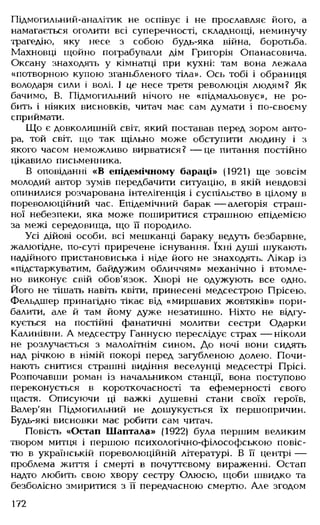Підмогильний-аналітик не оспівує і не прославляє його, а
намагається оголити всі суперечності, складнощі, неминучу
трагедію, яку несе з собою будь-яка війна, боротьба.
Махновці щойно пограбували дім Григорія Опанасовича.
Оксану знаходять у кімнатці при кухні: там вона лежала
«потворною купою зганьбленого тіла». Ось тобі і обраниця
володаря сили і волі. І це несе третя революція людям? Як
бачимо, В. Підмогильний нічого не «підмальовує», не ро­
бить і ніяких висновків, читач має сам думати і по-своєму
сприймати.
Що є довколишній світ, який поставав перед зором авто­
ра, той світ, що так щільно може обступити людину і з
якого часом неможливо вирватися? — це питання постійно
цікавило письменника.
В оповіданні «В епідемічному бараці» (1921) ще зовсім
молодий автор зумів передбачити ситуацію, в якій невдовзі
опинилися розчарована інтелігенція і суспільство в цілому в
пореволюційний час. Епідемічний барак— алегорія страш­
ної небезпеки, яка може поширитися страшною епідемією
за межі середовища, що її породило.
Усі дійові особи, всі мешканці бараку ведуть безбарвне,
жалюгідне, по-суті приречене існування. їхні душі шукають
надійного пристановиська і ніде його не знаходять. Лікар із
«підстаркуватим, байдужим обличчям» механічно і втомле­
но виконує свій обов'язок. Хворі не одужують все одно.
Його не тішать навіть квіти, принесені медсестрою Прісею.
Фельдшер принагідно тікає від «миршавих жовтяків» пори­
балити, але й там йому дуже незатишно. Ніхто не відгу­
кується на постійні фанатичні молитви сестри Одарки
Калинівни. А медсестру Ганнусю переслідує страх — ніколи
не розлучається з малолітнім сином. До ночі вони сидять
над річкою в німій покорі перед загубленою долею. Почи­
нають снитися страшні видіння веселунці медсестрі Прісі.
Розпочавши роман із начальником станції, вона поступово
переконується в короткочасності та ефемерності свого
щастя. Описуючи ці важкі душевні стани своїх героїв,
Валер'ян Підмогильний не дошукується їх першопричин.
Будь-які висновки має робити сам читач.
Повість «Остап Шаптала» (1922) була першим великим
твором митця і першою психологічно-філософською повіс­
тю в українській пореволюційній літературі. В її центрі —
проблема життя і смерті в почуттєвому вираженні. Остап
надто любить свою хвору сестру Олюсю, щоби швидко та
безболісно змиритися з її передчасною смертю. Але згодом
172
 