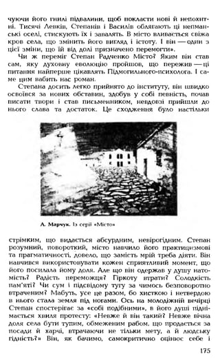 чуючи його гнилі підвалини, щоб покласти нові й непохит­
ні. Тисячі Левків, Степанів і Василів облягають ці непман-
ські оселі, стискують їх і завалять. В місто вливається свіжа
кров села, що змінить його вигляд і істоту. І він— один з
цієї зміни, що їй від долі призначено перемогти».
Чи ж переміг Степан Радченко Місто? Яким він став
сам, яку духовну еволюцію пройшов, що пережив— ці
питання найперше цікавлять Підмогильного-психолога. І са­
ме цим вабить нас роман.
Степана досить легко прийнято до інституту, він швидко
освоївся за нових обставин, здобув у собі певність, почав
писати твори і став письменником, невдовзі прийшли до
нього слава та достаток. Це сходження було настільки
А- Марчук. Із серії «Місто»
стрімким, що видається абсурдним, невірогідним. Степан
розумний, повороткий, місто навчило його практицизмові
та прагматичності, довело, що замість мрій треба діяти. Він
навчився використовувати кожен сприятливий момент, що
його посилала йому доля. Але іцо він одержав у душу нато­
мість? Радість переможця? Гіркоту втрати? Солодкість
пам'яті? Чи сум і підсвідому тугу за чимось безповоротно
втраченим? Мабуть, усе це разом, бо хисткою і нетвердою
в нього стала земля під ногами. Ось на молодіжній вечірці
Степан спостерігає за «собі подібними», в його душі підні­
мається хвиля протесту: «Невже й він такий? Невже вічна
доля села бути тупим, обмеженим рабом, що продається за
посади й харчі, втрачаючи не тільки мету, а й людську
гідність?» Він, як бачимо, самокритично оцінює себе і
175
 