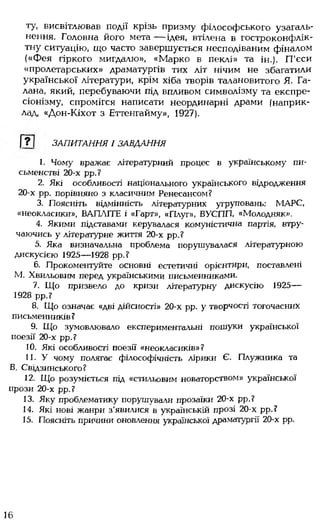 ту, висвітлював події крізь призму філософського узагаль­
нення. Головна його мета — ідея, втілена в гостроконфлік-
тну ситуацію, що часто завершується несподіваним фіналом
(«Фея гіркого мигдалю», «Марко в пеклі» та ін.). П'єси
«пролетарських» драматургів тих літ нічим не збагатили
української літератури, крім хіба творів талановитого Я. Га-
лана, який, перебуваючи під впливом символізму та експре­
сіонізму, спромігся написати неординарні драми (наприк­
лад, «Дон-Кіхот з Еттенгайму», 1927).
Г?1 ЗАПИТАННЯ І ЗАВДАННЯ
1. Чому вражає літературний процес в українському пи­
сьменстві 20-х рр.?
2. Які особливості національного українського відродження
20-х рр. порівняно з класичним Ренесансом?
3. Поясніть відмінність літературних угруповань: МАРС,
«неокласики», ВАПЛІТЕ і «Гарт», «Плуг», ВУСПП, «Молодняк».
4. Якими підставами керувалася комуністична партія, втру­
чаючись у літературне життя 20-х рр.?
5. Яка визначальна проблема порушувалася літературною
дискусією 1925— 1928 рр.?
6. Прокоментуйте основні естетичні орієнтири, поставлені
М. Хвильовим перед українськими письменниками.
7. Що призвело до кризи літературну дискусію 1925—
1928 рр.?
8. Що означає «дві дійсності» 20-х рр. у творчості тогочасних
письменників?
9. Що зумовлювало експериментальні пошуки української
поезії 20-х рр.?
10. Які особливості поезії «неокласиків»?
11. У чому полягає філософічність лірики Є. Плужника та
В. Свідзинського?
12. Що розуміється під «стильовим новаторством» української
прози 20-х рр.?
13. Яку проблематику порушували прозаїки 20-х рр.?
14. Які нові жанри з'явилися в українській прозі 20-х рр.?
15. Поясніть причини оновлення української драматургії 20-х рр.
16
 