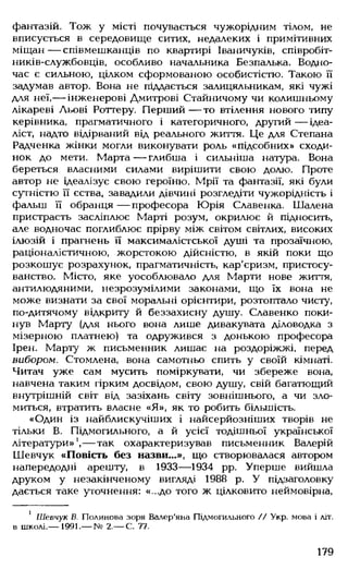 фантазій. Тож у місті почувається чужорідним тілом, не
вписується в середовище ситих, недалеких і примітивних
міщан— співмешканців по квартирі Іваничуків, співробіт-
ників-службовців, особливо начальника Безпалька. Водно­
час є сильною, цілком сформованою особистістю. Такою її
задумав автор. Вона не піддається залицяльникам, які чужі
для неї,— інженерові Дмитрові Стайничому чи колишньому
лікареві Льові Роттеру. Перший — то втілення нового типу
керівника, прагматичного і категоричного, другий — ідеа­
ліст, надто відірваний від реального життя. Це для Степана
Радченка жінки могли виконувати роль «підсобних» сходи­
нок до мети. Марта— глибша і сильніша натура. Вона
береться власними силами вирішити свою долю. Проте
автор не ідеалізує свою героїню. Мрії та фантазії, які були
сутністю її єства, завадили дівчині розгледіти чужорідність і
фальш її обранця — професора Юрія Славенка. Шалена
пристрасть засліплює Марті розум, окрилює й підносить,
але водночас поглиблює прірву між світом світлих, високих
ілюзій і прагнень її максималістської душі та прозаїчною,
раціоналістичною, жорстокою дійсністю, в якій поки що
розкошує розрахунок, прагматичність, кар'єризм, пристосу­
ванство. Місто, яке уособлювало для Марти нове життя,
антилюдяними, незрозумілими законами, що їх вона не
може визнати за свої моральні орієнтири, розтоптало чисту,
по-дитячому відкриту й беззахисну душу. Славенко поки­
нув Марту (для нього вона лише дивакувата діловодка з
мізерною платнею) та одружився з донькою професора
Ірен. Марту ж письменник лишає на роздоріжжі, перед
вибором. Стомлена, вона самотньо спить у своїй кімнаті.
Читач уже сам мусить поміркувати, чи збереже вона,
навчена таким гірким досвідом, свою душу, свій багатющий
внутрішній світ від зазіхань світу зовнішнього, а чи зло­
миться, втратить власне «Я», як то робить більшість.
«Один із найблискучіших і найсерйозніших творів не
тільки В. Підмогильного, а й усієї тодішньої української
літератури»1,— так охарактеризував письменник Валерій
Шевчук «Повість без назви...», що створювалася автором
напередодні арешту, в 1933— 1934 рр. Уперше вийшла
друком у незакінченому вигляді 1988 р. У підзаголовку
дається таке уточнення: «...до того ж цілковито неймовірна,
1 Шевчук В. Полинова зоря Валер'яна Підмогильного // Укр. мова і літ.
в школі.— 1991.— № 2.— С. 77.
179
 