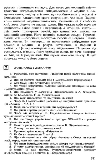 рується принципом випадку. Для нього довколишній світ —
хаотичне нагромадження випадковостей, а .людина в ньо­
му — «квола, недолуга істота, що пробивається у всесвіті з
блимаючим каганчиком свого розуміння». Але саме Пащен-
ко — типовий .людиноненависник, безпомічний і слабоси­
лий, хоча рішуче не визнає цього. Він уважає себе мало не
напівбогом («все пізнав і пережив»), а істинним світом —
світ своїх примарних Ілюзій, що тримається, власне, на
гашишній цигарці. Його позицію відкидає Андрій Городов-
ський: «В и — безсилий злобитель, безсилий невдаха... вики­
день життя. Ви потвора... ви намагаєтеся забруднити все
велике в .людині — її розум, натхнення, її пориви й
.любов...» Це екзистенціалістське відчуження Пащенка від
суспільства, в якому йому судилося жити, не хоче повтори­
ти Андрій Городовський. Він шукає власного шляху. В цих
пошуках — сенс його життя.
Г?1 ЗАПИТАННЯ І ЗАВДАННЯ
1. Розкажіть про життєвий і творчий шлях Валєр'яна Підмо-
гильного.
2. Що ви можете сказати про Підмогильного-перекладача?
3. Хто були його літературні вчителі?
4. Які твори зарубіжної класики найбільше вплинули на його
індивідуальний стиль?
5. Що спільного у Валєр'яна Підмогильного з А. Франсом,
Оноре де Бальзаком, Гі де Мопассаном?
6. Що таке типологічні та контактні зв'язки?
7. Чому В. Підмогильний належав до попутницьких організа­
цій «Ланка» і МАРС?
8. Яких ідеологічних позицій він дотримувався?
9. Які риси характеризують його світобачення?
10. Чому ми називаємо В. Підмогильного автором інтелек-
туально-психологічної прози?
11. Які ще твори української літератури XIX— XX ст. репре­
зентують цю течію?
12. Назвіть риси індивідуального с тилю В. Підмогильного.
13. У чому полягає його новаторство?
14. Проаналізуйте новелу «Гайдамака».
15. Як би ви визначили її тему?
16. Що найголовніше в ній: образ гімназиста Олеся чи воєнні
події, серед яких він опиняється?
17. Які риси індивідуального стилю автора тут проявляються?
18. У чому алегоричність оповідання «В епідемічному бараці»?
19. Який, на ваш погляд, суспільно-історичний контекст
«Невеличкої драми» і «Міста» В. Підмогильного?
181
 