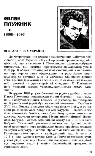 ЄВГЕН
ПЛУЖІШК
(1898— 1936)
ЯСКРАВА ЗІРКА УКРАЇНИ
Це літературне ім'я одного з найзначніших майстрів пое­
тичного слова України XX ст. Скромний, гранично щирий і
цілісний, що визначило і Плужникове словесно-образне
мистецтво, він стрімко прогресував як літератор уже в
20-х рр. В облозі тоталітарної ночі сталінщини, яка злочин­
но перетворила наше відродження на розстріляне, поет-
філософ до останніх днів на Соловках залишився вірним
собі, власній шляхетній і чесній музі. З осягненням поетич­
ної, прозової та драматургічної спадщини Є. Плужника
його творчий внесок усвідомлюватиметься дедалі ваго­
мішим.
26 грудня 1898 р. уже багатодітна родина дрібного купця
Павла Плужника поповнилася сином Євгеном— наймолод­
шим і найулюбленішим. Сталося це у слободі Кантемирівці
на Воронежчині (край був заселений козаками з України в
XVII ст.). Змалку опанував рідну українську мову, в гімна­
зійні роки запізнався добре і з літературою — звісно, в час
поза навчанням. Учився, поки було йому цікаво; зате читав
досхочу, ласуючи цукерками. Мусив міняти гімназії (Воро­
неж, Богучар, Ростов), закінчивши освіту аж 1918 р. в місті
Боброві. Тамтешній учитель-словесник на підставі ранніх
проб поетичного пера російською мовою провістив юнакові
майбутні літературні успіхи. Пролягали Євгенові шляхи і на
Полтавщину — спершу в канікулярний час. А того ж
1918 р. вже вдівцем батько Євгена Павло перебрався туди,
у свої рідні краї над Пслом, аби порятувати вцілілих дітей
від родинних сухот і знайти безпечніший притулок за
тривожної доби.
183
 