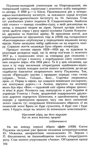 Плужник-молодший учителював на Миргородщині, вів
театральний гурток, скуштував і нелегкого хліба мандрівно­
го актора. З 1920 р.— в Києві. Провчившися рік у ветери­
нарно-зоотехнічному інституті, за покликом серця вступив
до музично-драматичного інституту ім. М. Лисенка. Став
тут улюбленим учнем педагога В. Сладкопєвцева. Знайшов
свій «голос» — манеру спокійно-гідну, в якій декламував як
актор, а невдовзі творив як лірик. Урешті зустрів любов і
зумів здобути серце і руку вірної полтавки Галини Ковален­
ко, дружини та берегині архіву. їй присвятив поезії, для
оприлюднення не призначені; тоді ж (1923) під псевдонімом
«Кантемирянин» опублікував у періодичних виданнях низку
віршів. Ними засвідчив; вибір здійснено не на користь теат­
ру. Справою життя назавжди було обрано літературу.
Провідні мотиви віршів 1923— 1924 рр. та художня їх
реалізація розкрили надії, що їх автор пов'язав із жовтнем
1917 р., з оновленням землі за співпраці рук селянина і
робітника («Серп і молот»), з перебудовою світу «натхнен­
ним сходом» (вірш «На 1924 рік»). Та й у цих писаннях, що
мали в ту пору численних літературних «двійників»-відпо­
відників у інших молодих поетів нового покоління, де-не-де
подибуємо блискітки визріваючого хисту Плужника. Так,
поезія «Пригадай» влучно і правдиво передає стан селян
(«Драні... Темні... Голодні... Босі... Сорочки зчервонила
кров...»). Поряд із вірою, що невдовзі виявилася ілюзорною,
але коштувала дорого,— в Леніна, відгуком на кончину
якого був вірш «Він», — художній світ лірика вбирає ціннос­
ті вічні й рідні. Розмисел над значущістю в долі України й
українців Учителя і Генія, зроджений подарованим дружи­
ною дорогим портретом Шевченка, в однойменному вірші
переріс у провіщення кращого часу «на його оновленій
землі» (маємо тут оперування Шевченковим образом «І на
оновленій землі Брага не буде супостата, А буде син і буде
мати, І будуть люди на землі») та впевненою констатацією:
Щасливий нарід, що його відродин
Був на землі воістину пророк!
(«Шевченко»)
На час виходу першої збірки «Дні» (1926) Євген
Плужник заслужив уже фахове визнання (літературознавця
Ю. Меженка, авторитетних «неокласиків» М. Зерова і
П. Филиповича) як багатообіцяюча постать літературного
руху. Став членом угруповання «Ланка». Об'єднавши кращі
184
 