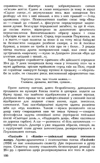 справжністю, збагачує канву зображуваного самим
«м'ясом» життя. Єдине ж слово невідомого (в тому ж вірші
«Сідало сонце. .») акумулювало весь жах знищення без
розбору: «А хто з них винний, а хто з них правий! — З-під
однакових стріх». Психологічних глибин сягає твір «Впа­
л о — ставай до стінки!..», фіксуючи передсмертне заціпе­
ніння думки. Безглуздя передчасної загибелі, та ще й «там,
де посіяв жито», відтворено за допомогою іронічного
переосмислення Винниченкового образу краси і сили
(«Зустрів кулю за лісом»). Серед персонажів Плужника, як
і в житті,—-одні полягли за волю (і на тому місці байдужі
та безпам'ятні нащадки розбили сквери, а то й посіяли
буряки), а іншим не треба й слів про те і болю... З рядків
митця постала драма знекровлення нації, юні сини якої
зустрічають «наречену — кулю за Дніпром» (поезія «Був ще
хлопчик лагідний і тихий...»).
Характерне сприйняття ліричним «Я» дійсності середини
20-х рр. У днях теперішніх йому «мов у темному лісі» чи в
музеї дрібниць: зрісши мрійником серед гаїв на Пслі, герой
не сприймає навкруги базару купівлі й продажу — «бороть­
би за хліб», не схвалює риси, висловленої афористично так:
Торгуємо усім, чим тільки можна,—
Словами, дровами, життям, сукном...
Проте самому поетові, довго безробітному, доводилося
продавати на вулицях Києва газети й цигарки, ходити на
біржу праці, що знайшло відображення у деяких віршах.
Дзеркало його лірики чи не найорг^нічніше у світовій поезії
відобразило для людини стани втоми, нуди, знесилля,
самотності. Такі постбайронічні відчуття здатен розвіяти
хіба що «пуд книжок». Також— краса розцвілого після
дощу світу смарагдових нив чи зміна туману— сонцем,
філософська задума спокійної осені (прекрасні пейзажні
поезії «Сьогодні день...», «Надходить дощ», «Вже одспівали
по дорогах гарби»). А ще — розмисел: «І біль натомлених —
майбутня міць!». Декотрі з уже згаданих образів, емоцій, як
і нуртуючий плин думки інтелектуала, розпросторилися в
Плужникових поемах.
«Галілей» і «Канів» — унікальні явища поемного
жанру. Лірико-драматична і психологічна поема «Галілей»
(1924) не має зовнішнього сюжету. Дію перенесено в душу
героя. Сюжетну основу становлять безпосередні реакції на
20-і рр. і гранично щирі розмірковування все того ж лірич­
186
 