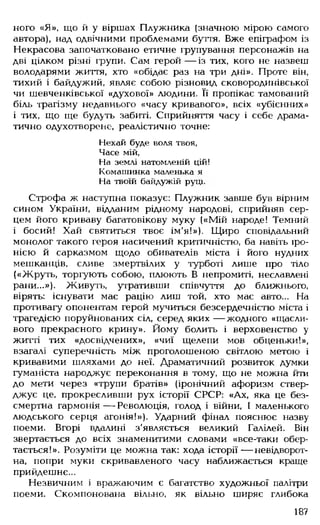 ного «Я», що й у віршах Плужника (значною мірою самого
автора), над одвічними проблемами буття. Вже епіграфом із
Некрасова започатковано етичне групування персонажів на
дві цілком різні групи. Сам герой — із тих, кого не назвеш
володарями життя, хто «обідає раз на три дні». Проте він,
тихий і байдужий, являє собою різновид сковородинівської
чи шевченківської «духової» людини. Її пропікає тамований
біль трагізму недавнього «часу кривавого», всіх «убієнних»
і тих, що ще будуть забиті. Сприйняття часу і себе драма­
тично одухотворене, реалістично точне:
Нехай буде поля твоя,
Часе мій,
На землі натомленій цій!
Комашинка маленька я
На твоїй байдужій руці.
Строфа ж наступна показує: Плужник завше був вірним
сином України, відданим рідному народові, сприйняв сер­
цем його криваву багатовікову муку («Мій народе! Темний
і босий! Хай святиться твоє ім'я!»). Щиро сповідальний
монолог такого героя насичений критичністю, ба навіть іро­
нією й сарказмом щодо обивателів міста і його нудних
мешканців, сливе змертвілих у турботі лише про тіло
(«Жруть, торгують собою, плюють В непромиті, неславлені
рани...»). Живуть, утративши співчуття до ближнього,
вірять: існувати має рацію лиш той, хто має авто... На
противагу опонентам герой мучиться безсердечністю міста і
трагедією поруйнованих сіл, серед яких — жодного «щасли­
вого прекрасного крину». Йому болить і верховенство у
житті тих «досвідчених», «чиї щелепи мов обценьки!»,
взагалі суперечність між проголошеною світлою метою і
кривавими шляхами до неї. Драматичний розвиток думки
гуманіста народжує переконання в тому, що не можна йти
до мети через «трупи братів» (іронічний афоризм ствер­
джує це, прокресливши рух історії СРСР: «Ах, яка це без­
смертна гармонія — Революція, голод і війни, І маленького
людського серця агонія!»). Ударний фінал пояснює назву
поеми. Вгорі вдалині з'являється великий Галілей. Він
звертається до всіх знаменитими словами «все-таки обер­
тається!». Розуміти це можна так: хода історії — невідворот­
на, попри муки скривавленого часу наближається краще
прийдешнє...
Незвичним і вражаючим є багатство художньої палітри
поеми. Скомпонована вільно, як вільно ширяє глибока
187
 