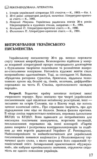 Ш РЕКОМ ЕНДОВАНА ЛІТЕРАТУРА
1. Історія української літератури XX століття.— К., 1993.— Кн. 1.
2. 20-ті роки: літературні дискусії, полеміки: Літературно-критич­
ні статті.— К„ 1991.
3. Неврлий Мікулаш. Українська радянська поезія 20-х років:
Мікропортрети в художніх стилях, напрямах.— К., 1991.
4. Білєцький О. Літературно-критичні статті.— К., 1990.
5. Филипович П. Літературно-критичні статті.— К., 1991.
ВИПРОБУВАННЯ УКРАЇНСЬКОГО
ПИСЬМЕНСТВА
Українському письменству 30-х рр. випало пережити
смугу тяжких випробувань. Безповоротно відійшов у мину­
ле яскравий літературний процес попереднього десятиріччя
з бурхливими творчими полеміками та розмаїтими жанро-
во-стильовими пошуками. Натомість художнє життя стало
непривабливо одноманітним. Тоді, за спогадами М. Бажана,
«бундючна риторика гуркотіла, бряжчала, віддавала моно­
тонною луною від безлічі од, гімнів, величань, дифірамбів»
переважно на честь Й. Сталіна, проголошеного «вождем
народів».
Репресії. Водночас країну затопили потужні хвилі
«червоного терору». Було знищено три чверті українських
письменників: одні підлягали негайному розстрілові, інші —
засланню на острів Соловки, що в Білому морі, ще когось
замели колимські сніги... Про справжню творчість, про дух
відродження вже ніде не йшлося. Зникла фахова критика.
Її місце посіла марксистсько-ленінська, керована ідеологами
ВКП(б) та КП(б)У. Вона вдавалася до неприйнятних для
мистецтва політичних звинувачень, жорстких інтонацій,
висловлюваних переважно від імені компартії: «Партія
давно викрила і розгромила контрреволюціонерів та подіб­
них до них ворогів радянської України» (Г. Рамшиділов).
Найпоширенішим та найнебезпечнішим для українських
письменників виявився націоналізм у більшовицькому тлу­
маченні цього слова, з якого вилучався його справжній гу­
маністичний зміст. Затаврований прикметником «буржуаз­
ний», він набував кримінального значення, отруюючи свідо­
мість не одного покоління українців.
17
 