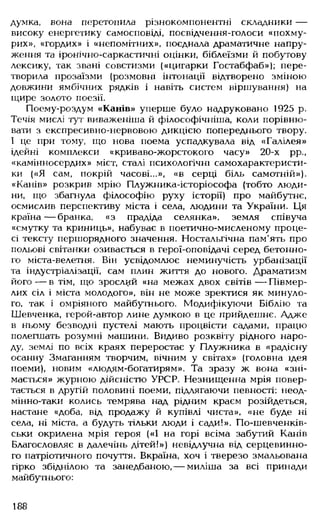 думка, вона перетопила різнокомпонентні складники —
високу енергетику самосповіді, посвідчення-голоси «похму­
рих», «гордих» і «непомітних», поєднала драматичне напру­
ження та іронічно-саркастичні оцінки, біблеїзми й побутову
лексику, так звані совєтизми («цигарки Гостабфаб»); пере­
творила прозаїзми (розмовні інтонації відтворено зміною
довжини ямбічних рядків і навіть систем віршування) на
щире золото поезії.
Поему-роздум «Канів» уперше було надруковано 1925 р.
Течія мислі тут виваженіша й філософічніша, коли порівню­
вати з експресивно-нервовою дикцією попереднього твору.
І це при тому, що нова поема успадкувала від «Галілея»
ідейні комплекси «криваво-жорстокого часу» 20-х рр.,
«камінносердих» міст, сталі психологічні самохарактеристи­
ки («Я сам, покрій часові...», «в серці біль самотній»).
«Канів» розкрив мрію Плужника-історіософа (тобто люди­
ни, що збагнула філософію руху історії) про майбутнє,
осмислив перспективу міста і села, .людини та України. Ця
країна— бранка, «з прадіда селянка», земля співуча
«смутку та криниць», набуває в поетично-мисленому проце­
сі тексту першорядного значення. Ностальгічна пам'ять про
польові світанки озивається в герої-оповідачі серед бетонно­
го міста-велетня. Він усвідомлює неминучість урбанізації
та індустріалізації, сам плин життя до нового. Драматизм
його — в тім, що зрослий «на межах двох світів — Півмер-
лих сіл і міста молодого», він не може зректися як минуло­
го, так і омріяного майбутнього. Модифікуючи Біблію та
Шевченка, герой-автор лине думкою в це прийдешнє. Адже
в ньому безводні пустелі мають процвісти садами, працю
полегшать розумні машини. Видиво розквіту рідного наро­
ду, землі по всіх краях переростає у Плужника в «радісну
осанну Змаганням творчим, вічним у світах» (головна ідея
поеми), новим «людям-богатирям». Та зразу ж вона «зні­
мається» журною дійсністю УРСР. Незнищенна мрія повер­
тається в другій половині поеми, підлягаючи певності: неод-
мінно-таки колись темрява над рідним краєм розійдеться,
настане «доба, від продажу й купівлі чиста», «не буде ні
села, ні міста, а будуть тільки .люди і сади!». По-шевченків-
ськи окрилена мрія героя («І на горі всіма забутий Канів
Благословляє в далечінь дітей!») невідлучна від серцевинно­
го патріотичного почуття. Вкраїна, хоч і тверезо змальована
гірко збіднілою та занедбаною,— миліша за всі принади
майбутнього:
188
 