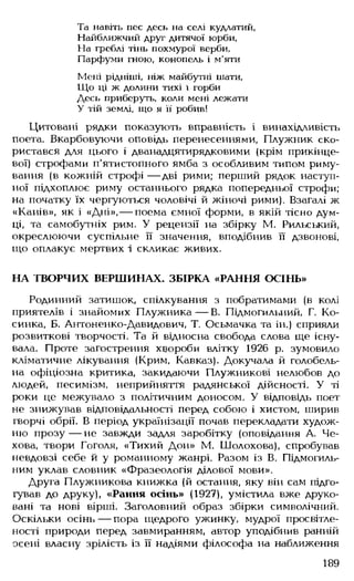 Та навіть пес десь на селі кудлатий,
Найближчий друг дитячої юрби,
На греблі тінь похмурої верби,
Парфуми гною, конопель і м’яти
Мені рідніші, ніж майбутні шати,
Що ці ж долини тихі і горби
Десь приберуть, коли мені лежати
У тій землі, що я її робив!
Цитовані рядки показують вправність і винахідливість
поета. Вкарбовуючи оповідь перенесеннями, Плужник ско­
ристався для цього і дванадцятирядковими (крім прикінце­
вої) строфами п'ятистопного ямба з особливим типом риму­
вання (в кожній строфі — дві рими; перший рядок наступ­
ної підхоплює риму останнього рядка попередньої строфи;
на початку їх чергуються чоловічі й жіночі рими). Взагалі ж
«Канів», як і «Дні»,— поема ємної форми, в якій тісно дум­
ці, та самобутніх рим. У рецензії на збірку М. Рильський,
окреслюючи суспільне її значення, вподібнив її дзвонові,
що оплакує мертвих і скликає живих.
НА ТВОРЧИХ ВЕРШИНАХ. ЗБІРКА «РАННЯ ОСІНЬ»
Родинний затишок, спілкування з побратимами (в колі
приятелів і знайомих Плужника — В. Підмогильний, Г. Ко­
синка, Б. Антоненко-Давидович, Т. Осьмачка та ін.) сприяли
розвиткові творчості. Та й відносна свобода слова ще існу­
вала. Проте загострення хвороби влітку 1926 р. зумовило
кліматичне лікування (Крим, Кавказ). Докучала й голобель­
на офіціозна критика, закидаючи Плужникові нелюбов до
людей, песимізм, неприйняття радянської дійсності. У ті
роки це межувало з політичним доносом. У відповідь поет
не знижував відповідальності перед собою і хистом, ширив
гворчі обрії. В період українізації почав перекладати худож­
ню прозу— не завжди задля заробітку (оповідання А. Че-
хова, твори Гоголя, «Тихий Дон» М. Шолохова), спробував
невдовзі себе й у романному жанрі. Разом із В. Підмогиль-
ним уклав словник «Фразеологія ділової мови».
Друга Плужникова книжка (й остання, яку він сам підго­
тував до друку), «Рання осінь» (1927), умістила вже друко­
вані та нові вірші. Заголовний образ збірки символічний.
Оскільки осінь — пора щедрого ужинку, мудрої просвітле­
ності природи перед завмиранням, автор уподібнив ранній
осені власну зрілість із її надіями філософа на наближення
189
 