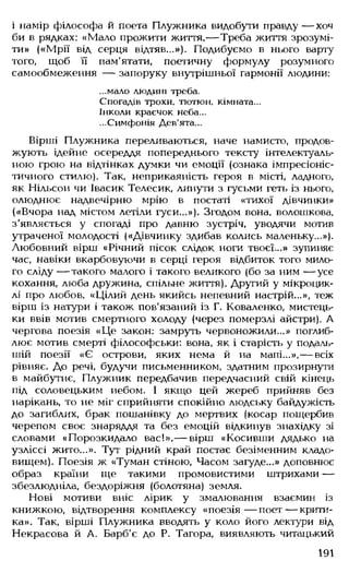 і намір філософа й поета Плужника видобути правду — хоч
би в рядках: «Мало прожити життя,— Треба життя зрозумі­
ти» («Мрії від серця відтяв...»). Подибуємо в нього варту
того, щоб її пам'ятати, поетичну формулу розумного
самообмеження — запоруку внутрішньої гармонії людини:
...мало людині треба.
Спогадів трохи, тютюн, кімната...
Інколи краєчок неба...
...Симфонія Дев'ята...
Вірші Плужника переливаються, наче намисто, продов­
жують ідейне осереддя попереднього тексту інтелектуаль­
ною грою на відтінках думки чи емоції (ознака імпресіоніс­
тичного стилю). Так, неприкаяність героя в місті, ладного,
як Нільсон чи Івасик Телесик, линути з гусьми геть із нього,
олюднює надвечірню мрію в постаті «тихої дівчинки»
(«Вчора над містом летіли гуси...»). Згодом вона, волошкова,
з'являється у спогаді про давню зустріч, уводячи мотив
утраченої молодості («Дівчинку здибав колись маленьку...»).
Любовний вірш «Річний пісок слідок ноги твоєї...» зупиняє
час, навіки вкарбовуючи в серці героя відбиток того мило­
го сліду — такого малого і такого великого (бо за ним — усе
кохання, люба дружина, спільне життя). Другий у мікроцик-
лі про любов, «Цілий день якийсь непевний настрій...», теж
вірш із натури і також пов'язаний із Г. Коваленко, мистець­
ки ввів мотив смертного холоду (через померзлі айстри). А
чергова поезія «Це закон: замруть червоножили...» поглиб­
лює мотив смерті філософськи: вона, як і старість у подаль­
шій поезії «Є острови, яких нема й на мапі...»,— всіх
рівняє. До речі, будучи письменником, здатним прозирнути
в майбутнє, Плужник передбачив передчасний свій кінець
під соловецьким небом. І якщо цей жереб прийняв без
нарікань, то не міг сприйняти спокійно людську байдужість
до загиблих, брак пошанівку до мертвих (косар пощербив
черепом своє знаряддя та без емоцій відкинув знахідку зі
словами «Порозкидало вас!»,— вірш «Косивши дядько на
узліссі жито...». Тут рідний край постає безіменним кладо­
вищем). Поезія ж «Туман стіною, Часом загуде...» доповнює
образ країни ще такими промовистими штрихами —
збезлюдніла, бездоріжня (болотяна) земля.
Нові мотиви вніс лірик у змалювання взаємин із
книжкою, відтворення комплексу «поезія— поет— крити­
ка». Так, вірші Плужника вводять у коло його лектури від
Некрасова й А. Барб'є до Р. Тагора, виявляють читацький
191
 