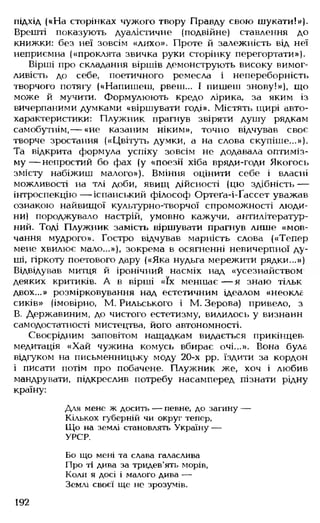 підхід («На сторінках чужого твору Правду свою шукати!»).
Врешті показують дуалістичне (подвійне) ставлення до
книжки: без неї зовсім «лихо». Проте й залежність від неї
неприємна («проклята звичка руки сторінку перегортати»).
Вірші про складання віршів демонструють високу вимог­
ливість до себе, поетичного ремесла і непереборність
творчого потягу («Напишеш, рвеш... І пишеш знову!»), що
може й мучити. Формулюють кредо лірика, за яким із
вичерпаними думками «віршувати годі». Містять щирі авто­
характеристики: Плужник прагнув звіряти душу рядкам
самобутнім,— «не казаним ніким», точно відчував своє
творче зростання («Цвітуть думки, а на слова скупіше...»).
Та відкрита формула успіху зовсім не додавала оптиміз­
м у— непростий бо фах (у «поезії хіба вряди-годи Якогось
змісту набіжиш малого»). Вміння оцінити себе і власні
можливості на тлі доби, явищ дійсності (цю здібність —
інтроспекцію— іспанський філософ Ортеґа-і-Ґассет уважав
ознакою найвищої культурно-творчої спроможності люди­
ни) породжувало настрій, умовно кажучи, антилітератур-
ний. Тоді Плужник замість віршувати прагнув лише «мов­
чання мудрого». Гостро відчував марність слова («Тепер
мене хвилює мало...»), зокрема в осягненні невичерпної ду­
ші, гіркоту поетового дару («Яка нудьга мережити рядки...»)
Відвідував митця й іронічний насміх над «усезнайством
деяких критиків. А в вірші «їх меншає — я знаю тільк
двох...» розмірковування над естетичним ідеалом «неокле
сиків» (імовірно, М. Рильського і М. Зерова) привело, з
В. Державиним, до чистого естетизму, вилилось у визнанн
самодостатності мистецтва, його автономності.
Своєрідним заповітом нащадкам видається прикінцев,
медитація «Хай чужина комусь вбирає очі...». Вона була
відгуком на письменницьку моду 20-х рр. їздити за кордон
і писати потім про побачене. Плужник же, хоч і любив
мандрувати, підкреслив потребу насамперед пізнати рідну
країну:
Для мене ж досить ■— певне, до загину —
Кількох губерній чи округ тепер,
Що на землі становлять Україну —
УРСР.
Бо що мені та слава галаслива
Про ті дива за тридев’ять морів,
Коли я досі і малого дива —
Землі своєї ще не зрозумів.
192
 