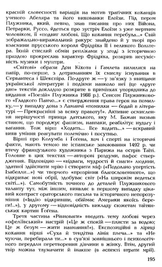 красній словесності варіація на мотив трагічних коханців
ученого Абеляра та його вихованки Елоїзи. Під пером
Плужника, який, певно, знав писання про них Війона,
Петрарки, Руссо, йдеться про зустріч Елоїзи з уже мертвим
чоловіком, її «подвиг любові, Що кохання перебула...» Свій
зображально-виражальний ракурс знайдено й у творі про
взаємини прусського короля Фрідріха II і великого Вольте­
ра. їхній стислий обмін репліками у згоді з історичною
правдою прокреслив характер Фрідріха, розкрив несуміс­
ність музики і муштри.
«Світові» образи Дон Кіхота і Гамлета вилилися на
папір, по-перше, з дотриманням їх смислу існування в
Сервантеса і Шекспіра. По-друге ж — у зв'язку з явищами
української літератури і подіями навколо неї (це «друге
дно» текстів докладно розкрите в примітках упорядника до
видання «Поезій» Плужника 1988 р.). Сенсом Плужниково-
го «Гладкого Панчо...» є ствердження права героя на помил­
ку,— у випадку дона з Ламанчі «помилки — бодай в літера­
турі — Прекрасніші за всяку правоту!». Активне осмислен­
ня нерішучості принца датського, яку М. Бажан назвав
станом, що породжує фашизм, навпаки, реабілітує нудьгу і
вагання. Тож вірш «Ходить... Все ходить...» — яскравий
вияв уміння реагувати полемічно і посутньо.
Вірші про Колумба і Ґоґена, хоч і сперті на історичні
факти, мають темою не іспанське завоювання 1492 р. чи
втечу французького художника з Парижа на острів Таїті.
Головне в цих текстах— авторові роздуми, пафос ствер­
дження. Відповідно — «відваги, мудрості й снаги» людини,
здатної здійснити мрію і створити міф («Подолано упертість
Ізабелли...») чи творчого «прозріння благословенного», що
відкриває нові обрії, здобуває світ («На широкім ведеться
світі...»). Самобутність точного до деталей Плужникового
таланту тут, між іншим, виявляє в першому випадку ціка­
вий контраст ораторського письма та історичного непорозу­
міння («Індію відкривши, обіймає Америки якоїсь бере­
ги!..»), у другому— відповідність викладу сюжетам таїтян­
ських картин Ґоґена.
Третя частина «Рівноваги» вводить тему любові через
«офеліївський» настрій («Це ж спокій— плисти за водою;
Це ж безум — жити навмання!»). Експозиційні в ліриці
кохання вірші «Суха й тендітна лінія плеча...» та «Не
чуючи, перебирала ти...» в сув'язі зовнішнього і психологіч­
ного передали перетворення дівчини в жінку. Втім, другий
твір можна тлумачити й інакше (в аспекті втрати мрії).
195
 