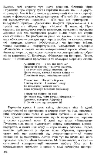 Власне, годі шукати тут шалу кохання. Єдиний вірш
Плужника про спрагу вуст і гарячий поклик тіл — із друго­
го розділу. Але й його, немов дорогоцінний камінь в оправу,
взято у філософське кільце-контраст: «По той бік пристра­
сті народжується ніжність»— «По той бік пристрасті —
байдужості приділ». Діалектика почуття представлена і в
третій частині збірки (вірш «Мовчи! Я знаю...»). При­
страсть, що розлучила героїв назавжди, прекрасно вкладена
ліриком між два контрастні рядки: «...Як пізно ми серця
свої спинили... Як роз'єднали рано ми вуста». В інших вір­
шах об'єктом — спогади про першу любов на символічному
тлі природи, ліричне («Обутріло...») чи іронічне («Ваш,
такий наївний...») портретування. Справжнім шедевром
«Рівноваги» є поезія антично-гармонійної краси «Вона зі­
йшла до моря . », що може позмагатися довершеністю обра­
зів із картиною С. Боттічеллі «Народження Венери». Перед
нами — незвичайна вродливиця та владарка морської стихії.
Лінивий рух — і ось під ноги ліг
Прозорий вінчик — кинута намітка,
І на стрункім стеблі високих ніг
Цвіте жарка, важка і повна квітка —
Спокійний торс, незаймано-нагий!
Спадає вал... Німують береги...
І знову плеск... І затихає знову...
То пальцями рожевої ноги
Вона вгамовує безодню бірюзову.
І відкрива обійми їй свої
Ця велич вод, усім вітрам відкрита,—
Здається, повертає Афродіта
У білий шум, що породив її!
Гармонія краси і хаос світу, рівновага тіла й душі,
налаштованої на прекрасне, з одного боку, та біль, виклика­
ний несумісністю гасел із дійсним буттям,— із іншого, є
тими драматичними полюсами, що їх незрівнянно перелив
у слово сухотний поет. Є дані, що після «Рівноваги»
Плужник мав намір підготувати збірку пародійних віршів-
портретів, а потім іще одну — «про велику Любов». Серед
намірів, здійснених у віршах поза збірками, привертає
увагу той, що названий від супротивного,— «Я тепер
спокійний за майбутнє». Автор став тут на шлях, що його
проклала повість «Іван Іванович» М. Хвильового, а саме —
сатиричної компрометації «нового» побуту 20-х рр. Із
відновленням «пульки» й сигар у колі головбуха центро-
196
 