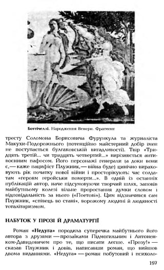 Боттічеллі. Народження Венери. Фрагмент
тресту Соломона Борисовича Фурункула та журналіста
Макухи-Подорожнього (потенційно майстерний добір імен
не поступається булгаковській вигадливості). Твір «Три­
дцять третій... чи тридцять четвертий...» вирізняється анти­
воєнним пафосом. Його персонажі генерали (а доки вони
є,— каже пацифіст Плужник, — війна буде) цинічно вирахо­
вують рік початку нової війни і просторікують: час солда­
там «героям геройськи померти...». В одній із останніх
публікацій автор, наче підсумовуючи творчий шлях, заповів
майбутньому колезі вільне проростання думки словом і
відповідальність за нього («Поетові»), Цим відзначився сам
Плужник, «співець во стані», ворожому людині й людяності
тоталітаризмом.
НАБУТОК У ПРОЗІ Й ДРАМАТУРГІЇ
Роман «Недуга» породила суперечка майбутнього його
автора з друзями — прозаїками Підмогильним і Антонен-
ком-Давидовичем про те, що писати легше. «Прозу!» —
сказав Плужник і довів, написавши роман, що вийшов
двома виданнями. «Недуга» — роман побутовий і психоло­
197
 