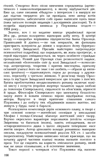 гічний. Створено його після вивчення середовища (артис­
тичного і навколотеатрального), в якому відбувається дія.
Вже це, саме писання «Недуги» з інтересом і в напрузі не
дає підстав твердити: річ ця прохідна, нею автор хотів
«відкупитися», забезпечити собі право написати щось інше
(така загалом позиція видавців і дослідників діаспори). Та й
потреба відкупатися виникла у Плужника згодом —
1934 року...
Значне, хоч і не видатне явище української прози
20-х рр., роман колоритно відтворив добу непу. В центрі
твору — «хвороба» керівника підприємства Івана Орловця.
Правильний її діагноз — не так невралгія, як фатальна
пристрасть комуніста до жінки з ворожого йому буржуаз­
ного світу Завадської. Прозаїк майстерно нагромаджує
психологічні подробиці, що передають, як жага прогресує, а
герой підспудно оміщанюється, як через особисте страждає
громадське. Новий для Орловця стан розколотості надвоє,
незнайомий «богемний» світ (у колі Завадської— компози­
тор, антрепренер, теоретик і критик мистецтва, причому
останній узагалі його не знає і не любить,— образи ці випи­
сані іронічно) — підштовхують героя до розладу з дружи­
ною, перелюбу з третьою жінкою. У розв'язці твору Орло­
вець із від'їздом Завадської викреслює цю історію з пам'яті.
Багата проблематика неоднозначного роману включає колі­
зії хисту і почуття (героїня жертвує талантом задля любові
до інженера Сквирського), свідомості та обов'язків, вірності
й зради. Філософія Сквирського про занехаяну більшістю
науку жити й кохати певною мірою відображає погляд
автора. Відчутне в творі критичне ставлення самого
Плужника і до побуту тих «будівників нового життя», які
живуть у бруді, наче в барлозі.
Розгалужена композиція (крім основного плану, в творі є
три основні новели — житейські оповідки у викладенні
Мюфке і псевдо-Сичова) збагачує життєвий зміст твору.
Влучно окреслено характери персонажів (егоїста «спеца»
Звірятина та багатьох інших), навіть епізодичних, як-от
«старорежимного» дідка з ідеєю лікувати теперішнє «все
життя хворе». Автор цілковито володіє романною манерою
письма, поєднуючи психологічний реалізм XX ст. і засоби
імпресіонізму. Майстерно виписано міські краєвиди, що на
початку другої частини взагалі можна назвати поезією в
прозі. Усе це свідчить на користь «міського» роману, який
має не лише пізнавальне, а й естетичне значення.
Текст першої з чотирьох п'єс Плужника під назвою
198
 