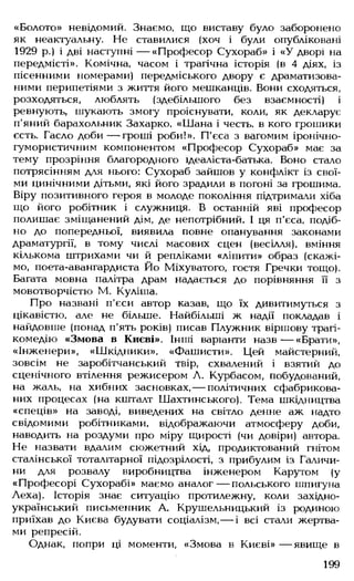 «Болото» невідомий. Знаємо, що виставу було заборонено
як неактуальну. Не ставилися (хоч і були опубліковані
1929 р.) і дві наступні — «Професор Сухораб» і «У дворі на
передмісті». Комічна, часом і трагічна історія (в 4 діях, із
пісенними номерами) передміського двору є драматизова­
ними перипетіями з життя його мешканців. Вони сходяться,
розходяться, люблять (здебільшого без взаємності) і
ревнують, шукають змогу проіснувати, коли, як декларує
п'яний барахольник Захарко, «Шана і честь, в кого грошики
єсть. Гасло доби— гроші роби!». П'єса з вагомим іронічно-
гумористичним компонентом «Професор Сухораб» має за
тему прозріння благородного ідеаліста-батька. Воно стало
потрясінням для нього: Сухораб зайшов у конфлікт із свої­
ми цинічними дітьми, які його зрадили в погоні за грошима.
Віру позитивного героя в молоде покоління підтримали хіба
що його робітник і служниця. В останній яві професор
полишає зміщанений дім, де непотрібний. І ця п'єса, подіб­
но до попередньої, виявила повне опанування законами
драматургії, в тому числі масових сцен (весілля), вміння
кількома штрихами чи й репліками «ліпити» образ (скажі­
мо, поета-авангардиста Йо Міхуватого, гостя Гречки тощо).
Багата мовна палітра драм надається до порівняння її з
мовотворчістю М. Куліша.
Про названі п'єси автор казав, що їх дивитимуться з
цікавістю, але не більше. Найбільші ж надії покладав і
найдовше (понад п'ять років) писав Плужник віршову трагі­
комедію «Змова в Києві». Інші варіанти назв— «Брати»,
«Інженери», «Шкідники», «Фашисти». Цей майстерний,
зовсім не заробітчанський твір, схвалений і взятий до
сценічного втілення режисером А. Курбасом, побудований,
на жаль, на хибних засновках,— політичних сфабрикова­
них процесах (на кшталт Шахтинського). Тема шкідництва
«спеців» на заводі, виведених на світло денне аж надто
свідомими робітниками, відображаючи атмосферу доби,
наводить на роздуми про міру щирості (чи довіри) автора.
Не назвати вдалим сюжетний хід, продиктований гнітом
сталінської тоталітарної підозрілості, з прибулим із Галичи­
ни для розвалу виробництва інженером Карутом (у
«Професорі Сухорабі» маємо аналог— польського шпигуна
Леха). Історія знає ситуацію протилежну, коли західно­
український письменник А. Крушельницький із родиною
приїхав до Києва будувати соціалізм,— і всі стали жертва­
ми репресій.
Однак, попри ці моменти, «Змова в Києві» — явище в
199
 