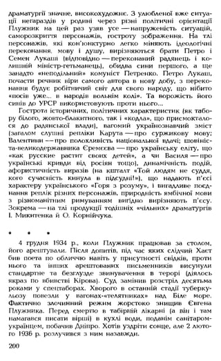 драматургії значне, високохудожнє. З улюбленої вже ситуа­
ції негараздів у родині через різні політичні орієнтації
Плужник на цей раз узяв усе — напруженість ситуацій,
саморозкриття персонажів, гостроту зображення. На тлі
персонажів, які кон'юнктурно легко міняють ідеологічні
переконання, мову і душу, вирізняються брати Петро і
Семен Лукаші (відповідно— переконаний радянець і ко­
лишній міністр-гетьманець), обидва сини першого, а ще
занадто «неподільний» комуніст Петренко. Петро Лукаш,
почасти речник віри самого автора в нову добу, з переко­
нання будує робітничий світ для свого народу, що нібито
«посів уже... в народів вольнім колі». Та ворожість його
синів до УРСР використовують проти нього...
Гострота історичних, політичних характеристик (як табо­
ру білого, жовто-блакитного, так і «кодла», що присмоктало-
ся до радянської влади), вагомий українознавчий зміст
(загалом слушні репліки Карута— про суржикову мову;
Валентини — про полохливість національної вдачі; шовініс­
та-великодержавника Єремєєва — про українську еліту, що
«как русские растит своих детей», а чи Василя— про
українські кривди від росіян тощо), динамічність подій,
афористичність виразів (на кшталт «Той людям не суддя,
кого сучасність кинула в підсудні!»), що надають п'єсі
характеру українського «Горя з розуму», і вигадливе поєд­
нання реплік різних персонажів, природність ямбічної мови
з різноманітним римуванням вигідно вирізняють п'єсу.
Зокрема— на тлі продукції тодішніх «чільних» драматургів
І. Микитенка й О. Корнійчука.
* * *
4 грудня 1934 р., коли Плужник працював за столом,
його арештували. Після допитів, під час яких слідчий Хаєт
бив поета по обличчю навіть у присутності свідків, проти
нього та інших арештованих письменників висунули
стандартне та безглузде звинувачення в терорі (діялось
якраз по вбивстві Кірова). Суд замінив розстріл десятьма
роками у спецтаборах. Хворого в останній стадії туберку­
льозу повезли у вагонах-«телятниках» над Біле море.
Фактично злочинний режим жорстоко знищив Євгена
Плужника. Перед смертю в табірній лікарні (а він і там
намагався писати вірші) в кухлі води, поданім санітаром-
українцем, побачив Дніпро. Хотів уздріти сонце, але 2 люто­
го і936 р. розлучився з ним назавжди.
200
 