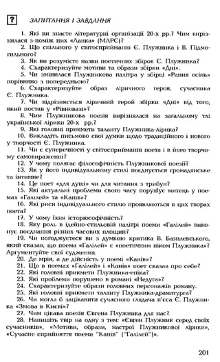 ? ЗАПИТАННЯ І ЗАВДАННЯ
1. Які ви знаєте літературні організації 20-х рр.? Чим виріз­
нялася з-поміж них «Ланка» (МАРС)?
2. Що спільного у світосприйманні Є. Плужника і В. Підмо-
гильного?
3. Як ви розумієте назви поетичних збірок Є. Плужника?
4. Схарактеризуйте мотиви та образи збірки «Дні».
5. Чи змінилася Плужникова палітра у збірці «Рання осінь»
порівняно з попередньою?
6. Схарактеризуйте образ ліричного героя, сучасника
Є. Плужника.
7. Чи відрізняється ліричний герой збірки «Дні» від того,
який постав у «Рівновазі»?
8. Чим Плужникова поезія вирізнялася на загальному тлі
української лірики 20-х рр.?
9. Які головні прикмети таланту Плужника-лірика?
10. Викладіть письмово свої думки щодо традиційного і нового
у творчості Є. Плужника.
11. Чи є суперечності у світосприйманні поета і в його творчо­
му самовираженні?
12. У чому полягає філософічність Плужникової поезії?
13. Як у його індивідуальному стилі поєднується громадянське
та інтимне?
14. Це поет «для душі» чи для читання з трибун?
15. Які актуальні проблеми свого часу порупіує митець у пое­
мах «Галілей» та «Канів»?
16. Які риси індивідуального стилю проявляються в цих творах
поета?
17. У чому їхня історюсофічність?
18. Яку роль в ідейно-стильовій палітрі поеми «Галілей» вико­
нує поєднання різних часових площин?
19. Чи погоджуєтеся ви з думкою критика В. Базилевського,
який сказав, що поема «Галілей» є «поетичним піком Плужника»?
Аргументуйте свої судження.
20. Де мрія, а де дійсність у поемі «Канів»?
21. Що в поемах «Галілей» і «Канів» поет сказав про себе?
22. Які головні прикмети Плужника-епіка?
23. Які проблеми порушено в романі «Недуга»?
24. Схарактеризуйте образи головних персонажів роману.
25. Які головні прикмети таланту Плужника-драматурга?
26. Чи могла б зацікавити сучасного глядача п'єса Є. Плужни­
ка «Змова в Києві»?
27. Чим цікава поезія Євгена Плужника для нас?
28. Напишіть твір на одну з тем: «Євген Плужник серед своїх
сучасників», «Мотиви, образи, настрої Плужникової лірики»,
«Сучасне сприйняття поеми "Канів" ("Галілей")».
201
 