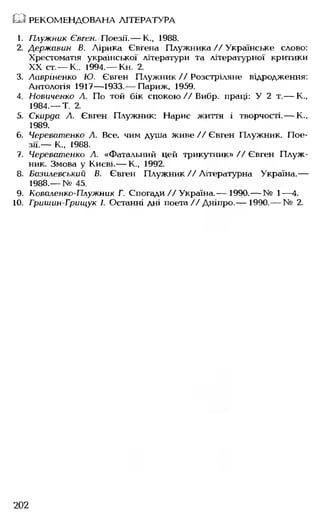 1. Плужник Євген. Поезії.— К., 1988.
2. Державин В. Лірика Євгена Плужника//Українське слово:
Хрестоматія української літератури та літературної критики
XX ст.— К.. 1994.— Кн. 2.
3. Лцвріненко Ю. Євген Плужник // Розстріляне відродження:
Антологія 1917— 1933.— Париж, 1959.
4. Новиченко А. По той бік спокою//Вибр. праці: У 2 т.— К.,
1984.— Т. 2.
5. Скарда А. Євген Плужник: Нарис життя і творчості.— К.,
1989.
6. Череватенко А. Все, чим душа живе // Євген Плужник. Пое­
зії.— К„ 1988.
7. Череватенко А. «Фатальний цей трикутник» //Євген Плуж­
ник. Змова у Києві.— К., 1992.
8. Базилевський В. Євген Плужник//Літературна Україна.—
1988.— № 45.
9. Коваленко-Плужник Г. Спогади//Україна.— 1990.— № 1— 4.
10. Гришан-Грищук І. Останні дні поета// Дніпро.— 1990.— № 2.
Ш РЕКОМЕНДОВАНА ЛІТЕРАТУРА
202
 