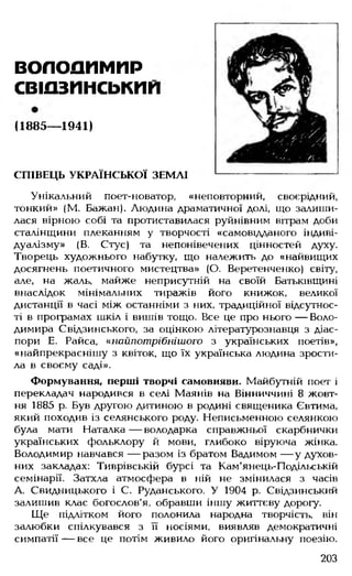 ВОЛОДИМИР
свіазписькип
(1885— 1941)
СПІВЕЦЬ УКРАЇНСЬКОЇ ЗЕМЛІ
Унікальний поет-новатор, «неповторний, своєрідний,
тонкий» (М. Бажан). Людина драматичної долі, що залиши­
лася вірною собі та протиставилася руйнівним вітрам доби
сталінщини плеканням у творчості «самовідданого індиві­
дуалізму» (В. Стус) та непонівечених цінностей духу.
Творець художнього набутку, що належить до «найвищих
досягнень поетичного мистецтва» (О. Веретенченко) світу,
але, на жаль, майже неприсутній на своїй Батьківщині
внаслідок мінімальних тиражів його книжок, великої
дистанції в часі між останніми з них, традиційної відсутнос­
ті в програмах шкіл і вишів тощо. Все це про нього — Воло­
димира Свідзинського, за оцінкою літературознавця з діас­
пори Е. Райса, «нойпотрібнішого з українських поетів»,
«найпрекраснішу з квіток, що їх українська людина зрости­
ла в своєму саді».
Формування, перші творчі самовияви. Майбутній поет і
перекладач народився в селі Маянів на Вінниччині 8 жовт­
ня 1885 р. Був другою дитиною в родині священика Євтима,
який походив із селянського роду. Неписьменною селянкою
була мати Наталка — володарка справжньої скарбнички
українських фольклору й мови, глибоко віруюча жінка.
Володимир навчався — разом із братом Вадимом — у духов­
них закладах: Тиврівській бурсі та Кам'янець-Подільській
семінарії. Затхла атмосфера в ній не змінилася з часів
А. Свидницького і С. Руданського. У 1904 р. Свідзинський
залишив клас богослов'я, обравши іншу життєву дорогу.
Ще підлітком його полонила народна творчість, він
залюбки спілкувався з її носіями, виявляв демократичні
симпатії — все це потім живило його оригінальну поезію.
203
 