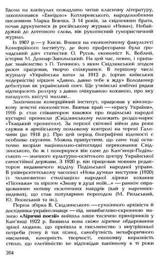 Вдома на канікулах пожадливо читав класичну літературу,
захоплювався «Енеїдою» Котляревського, народолюбними
писаннями Марка Вовчка. З 14 років, за свідченням брата,
почав друкуватися (в російському журналі «Нива»), Небай­
дужий до дотепного слова, вів рукописний гумористичний
журнал.
Із 1907 р.— у Києві. Вчився на економічному факультеті
Комерційного інституту, де його професорами були гро­
мадський діяч статистик О. Русов, економіст К. Воблий,
історик М. Довнар-Запольський. На цей час, певно, і припа­
дає знайомство з П. Тичиною, з яким Свідзинський згодом
разом працював, творчо спілкувався. В першому числі
журналу «Українська хата» за 1912 р. (орган київських
модерністів) віршем «Давно, давно тебе я жду» Володимир
дебютував як український поет. Ще учнівські ямбічні рядки
відтворюють розлуку з давно очікуваною коханою, про яку
нагадують квітучі мальви...
Закінчивши комерційний інститут, працював у вінниць­
кому земстві економістом. Вивчав край— «красу України»,
1916 р. став співавтором книжки про подільські народні
кустарні промисли (Свідзинському належить розділ-нарис
«Ткацький промисел»). За першої світової війни два роки
служив в армійському польовому контролі на терені Гали­
чини (до 1918 р.). Про цей період біографічні відомості є
особливо скупими. Можна припустити, що саме тоді оста­
точно визріли національно-світоглядні переконання Свід-
зинського, бо ж і повернувся він саме до Кам'янця-Поділь-
ського — значного культурно-освітнього центру Української
самостійної держави. З 1920 р. він працював мовним редак­
тором видавничого відділу Подільської народної управи.
В університетському часописі «Нова думка» виступив (1920)
із талановитою стилізацією народної лірики кохання
«Пісенька» та віршем «Знову в душі моїй...» — раннім опра­
цюванням мотиву екзотичних мандрів (хай у мареннях-
видивах), що став популярним перегодом (М. Рильський,
Ю. Яновський та ін.).
Перша збірка В. Свідзинського — сумлінного архівіста й
дослідника-українознавця — під невибагливо-скромною на­
звою «Ліричні поезії» вийшла лише тисячею примірників у
Кам'янці 1922 р. Виявила вона свіже ліричне обдаровання
зрілої людини, що прийшла в письменство з внутрішньої
потреби (тому й так пізно), самобутність метафоричного
мислення, камерність творчості, економну виразність
стилю, що елегійністю не відповідав панівному в ті роки
204
 