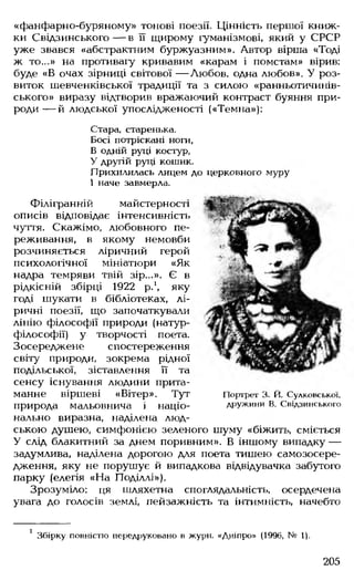 «фанфарно-буряному» тонові поезії. Цінність першої книж­
ки Свідзинського — в її щирому гуманізмові, який у СРСР
уже звався «абстрактним буржуазним». Автор вірша «Тоді
ж то...» на противагу кривавим «карам і помстам» вірив:
буде «В очах зірниці світової — Любов, одна любов». У роз­
виток шевченківської традиції та з силою «ранньотичинів-
ського» виразу відтворив вражаючий контраст буяння при­
роди — й людської упослідженості («Темна»):
Стара, старенька.
Босі потріскані ноги,
В одній руці костур,
У другій руці кошик.
Прихилилась лицем до церковного муру
І наче завмерла.
Філігранній майстерності
описів відповідає інтенсивність
чуття. Скажімо, любовного пе­
реживання, в якому немовби
розчиняється ліричний герой
психологічної мініатюри «Як
надра темряви твій зір...». Є в
рідкісній збірці 1922 р.1, яку
годі шукати в бібліотеках, лі­
ричні поезії, що започаткували
лінію філософії природи (натур­
філософії) у творчості поета.
Зосереджене спостереження
світу природи, зокрема рідної
подільської, зіставлення її та
сенсу існування людини прита­
манне віршеві «Вітер». Тут
природа мальовнича і націо­
нально виразна, наділена люд­
ською душею, симфонією зеленого шуму «біжить, сміється
У слід блакитний за днем поривним». В іншому випадку —
задумлива, наділена дорогою для поета тишею самозосере-
дження, яку не порушує й випадкова відвідувачка забутого
парку (елегія «На Поділлі»),
Зрозуміло: ця шляхетна споглядальність, осердечена
увага до голосів землі, пейзажність та інтимність, начебто
1 Збірку повністю передруковано в журн. «Дніпро» (1996, № 1).
Портрет 3. И. Сулковської,
дружини В. Свідзинського
205
 