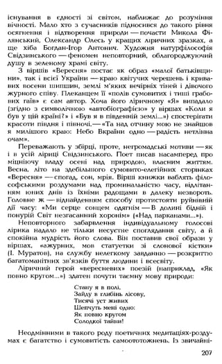 існування в єдності зі світом, наближає до розуміння
вічності. Мало хто з сучасників підносився до такого рівня
осягнення і відтворення природи — почасти Микола Фі-
лянський, Олександр Олесь у кращих ліричних зразках, а
ще хіба Богдан-Ігор Антонич. Художня натурфілософія
Свідзинського — феномен неповторний, облагороджуючий
душу в зеленому храмі світу.
З віршів «Вересня» постає як образ «малої батьківщи­
ни», так і всієї України — краю квітучих черешень і крива­
вих восени шипшин, землі м'яких вечірніх тіней і дівочого
журного співу. Плеканцем її «полів сумовитих і тиші грабо­
вих гаїв» є сам автор. Хоча його ліричному «Я» випадало
(згідно з символічною «автобіографією» у віршах «Коли я
був у цій країні?» і «Був я в південній землі...») спостерігати
красоти півдня і півночі,— «Та над отчину мою не знайшов
я милішого краю: Небо Вкраїни одно — радість нетлінна
очам».
Переважають у збірці, проте, негромадські мотиви — як
і в усій ліриці Свідзинського. Поет писав насамперед про
міцніючу владу осені над природою, власним життям.
Весна, літо на здебільшого сумовито-елегійних сторінках
«Вересня» — спогад, сон, мрія. Вірші книжки ваблять філо­
софськими роздумами над проминальністю часу, відлітан­
ням юних днів із їхніми радощами в далеку незвороть.
Головне ж — віднайденням способу протистояти руйнівній
дії часу: «Ми серце сонцем одягнім— В долині бідній і
понурій Світ незгасанний хоронім» («Над парканами...»).
Неповторного забарвлення індивідуальному голосові
лірика надало не тільки несуєтне споглядання світу, а й
спокійна мудрість його слова. Він поставив свої образи у
віршах, «ажурних, мов статуетки зі слонової кістки»
(І. Муратов), на службу нелегкому завданню — розкриттю
багатоманітних зв'язків буття людини і всесвіту.
Ліричний герой «вересневих» поезій (наприклад, «Як
повно кругом...») здатен почути таємну мову природи:
Стану я в полі,
Зайду в глибінь лісову,
Тисячі уст живих
Шепчуть мені одно:
Як повно кругом
Солодкої тайни!
Неодмінними в такого роду поетичних медитаціях-розду-
мах є багатство і сумовитість самоототожнень. Із звичайні­
207
 