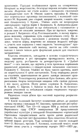 захисників. Підсудні позбавлялися права на оскарження.
Нечувані за жорстокістю, безглузді вироки негайно викону­
валися. Жертвою міг стати кожен: і випадково схоплений
енкаведистами поет В. Мисик замість прозаїка В. Минка
(тут переплутали прізвища письменників), і колишній сим­
воліст М. Вороний, уже старий, хворий чоловік, і навіть вір­
ний більшовизму І. Кулик... Майже ніхто не витримував
«вишуканих» тортур (крім І. Багряного, Б. Антоненка-Дави-
довича, М. Драй-Хмари та ще небагатьох) і «зізнавався» у
ніколи ним не скоєних злочинах. Про це йдеться, зокрема,
в романі І. Багряного «Сад Гетсиманський», в якому відтво­
рено жахливу, справжню суть соціалістичного світу. Як зі­
знався Лесь Курбас, засновник і режисер театру «Бере­
зіль», чекісти перед жертвою не лишали жодного вибору:
«...участь моя вирішена і мені надають "великодушне" пра­
во самому викопати собі могилу, звести на себе самого
наклеп і таким чином дати формальні докази для власного
засудження».
Класова ненависть, закладена в основи соціалістичного
ладу, проникла в усі прошарки громадського життя, в
людську душу, роз'їдаючи та деморалізуючи її. «"Добий
його!" — ось заклик, що звучить у всіх промовах керівників
радянської держави»,— підкреслював начальник союзного
Головліту С. Інгулов. Майже не було такого критика, який
не користувався б цією настановою. Тому періодика рясні­
ла статтями, трактованими як донос завжди пильним орга­
нам НКВС. Тоталітарному режимові було бажано, аби демо­
ралізована творча інтелігенція нищила себе своїми руками,
і він цього домігся. Йому ревно служили Б. Коваленко,
В. Коряк, С. Щупак, 1. Лакиза та інші. Але їх як безпосе­
редніх учасників та небажаних свідків «червоного терору»
режим знищив також.
Радянська влада дбала про масовий характер репресив­
них заходів.
У Києві колишній Інститут шляхетних дівчат, де раніше
лунала музика і викладав М. Лисенко, привласнив республі­
канський НКВС. Там 13— 14 грудня 1934 р. виїзна колегія
Верховного суду СРСР звинуватила 28 представників
української культури у вигаданій більшовиками «організації
підготовки терористичних актів проти діячів радянської
влади». На підставі цієї фальшивки було винесено безапеля­
ційний вирок: розстріл. Тоді загинули: ще зовсім молодий
поет О. Близько, прозаїк Г. Косинка, колишній чекіст, який
осудив свою участь у «червоному терорі» 1917— 1921 рр.,
19
 
