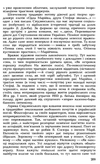 з уже проясненим обличчям, заслуханий музичними імпро­
візаціями трав'яних цвіркунів.
Шевченкову традицію мотиву дівочої долі творчо про­
довжує елегія «Одна Марійка, друга Стефця звалась...» —
одне з тих писань Свідзинського, що має звучання соціаль­
не (побутове) «з відблиском історичної трагедії на долях
людей» (І. Дзюба). За формою це спогад ліричного героя
про зустрічі з двома юнками, які «...цвіли, Перевиваючи
дівочі дні Смутливими піснями України». Пізніше повернен­
ня до рідного села викликало в оповідача невеселі вражен­
ня. Адже саме воно померхло й посмутніло восени. Та коли
село ще відродиться весною — зникла в гробі забутому
«Темна синь очей І чиста ніжність юного чола, Отінена
хустинкою простою»,— Марійчина.
Вражає художня наснага лаконічного тексту. Тут маємо
вимовне порівняння улюбленого типу з докладним і свіжим
«тим, із чим порівнюється» (дівчата цвіли, «Як островок
горошку голубого На житнім полі»). По-новелїстичному
скупо прокреслено трагедію людських відцвітань (зіставлен­
ня домовини героїні — й стану рідного довкілля: осінній
лист засипає село, як той «гріб забутий»). Тут і щемний
ліро-драматизм характеристики зовнішніх рис Марійки, і
трагізм мови (в тому числі — почуттів) уже молодої матері
Стефці. За подивом з того, що її немовля «як та калина
червоніє», коли вже місяць удома нема й скоринки хліба,
стоїть сама неприкрашена правда життя українського села
20-х рр. І поет, який утратив 1933 р. батька ймовірно від
голоду, дуже далекий від спущеного «згори» казенно-бара-
банного оптимізму.
Лірика Свідзинського про кохання вносила нові моменти
в традиційне змалювання любовного почуття в українській
поезії. Філософська за своїм характером, вона вирізняється
неприкрашеністю, глибиною художнього слова, самою кра­
сою переживання. Так, останній чотиривірш спогаду «В
моїй уяві...» майстерно розгортає освячене пам'яттю плети­
во асоціацій, пов'язаних із звучанням імені коханої. Поет не
заримовує його, як це робив В. Сосюра з іменем Марії.
Натомість «імені твойого звук» дає імпульс різнотипним
образам. Зоровому— «Як огнекрилий мак у полю». Слухо­
вому— «Як зорні наспіви куколю». Нюховому — «Як пахо­
щі подільських лук». Усі людські відчуття служать облаго-
родженню почуття, довгій пам'яті про дорогу безповоротну
втрату. Коли кажуть: геніальні поети здатні передчути
майбуття власне чи своїх близьких, то тут маємо саме той
209
 
