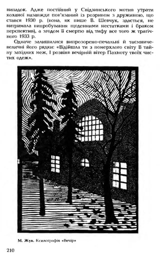 випадок. Адже постійний у Свідзинського мотив утрати
коханої назавжди пов'язаний із розривом з дружиною, що
стався 1930 р. (вона, як пише В. Шевчук, здається, не
витримала випробування щоденними нестатками і браком
перспектив), а згодом її смертю від тифу все того ж трагіч­
ного 1933 р.
Одначе залишилися випрозорено-печальні й тасмниче-
величні його рядки: «Відійшла ти з померхлого світу В тай­
ну західних меж, І розвіяв вечірній вітер Пахноту твоїх чис­
тих одеж».
М. Жук. Ксилографія «Вечір»
210
 