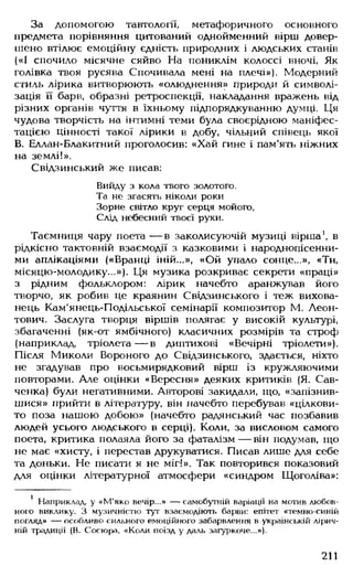 За допомогою тавтології, метафоричного основного
предмета порівняння цитований однойменний вірш довер­
шено втілює емоційну єдність природних і людських станів
(«І спочило місячне сяйво На пониклім колоссі вночі, Як
голівка твоя русява Спочивала мені на плечі»). Модерний
стиль лірика витворюють «олюднення» природі? й символі­
зація її барв, образні ретроспекції, накладання вражень від
різних органів чуття в їхньому підпорядкуванню думці. Ця
чудова творчість на інтимні теми була своєрідною маніфес­
тацією цінності такої лірики в добу, чільний співець якої
В. Еллан-Блакитний проголосив: «Хай гине і пам'ять ніжних
на землі!».
Свідзинський же писав:
Вийду з кола твого золотого.
Та не згасять ніколи роки
Зорне світло круг серця мойого,
Слід небесний твоєї руки.
Таємниця чару поета — в заколисуючій музиці вірша1, в
рідкісно тактовній взаємодії з казковими і народнопісенни­
ми аплікаціями («Вранці іній...», «Ой упало сонце...», «Ти,
місяцю-молодику...»). Ця музика розкриває секрети «праці»
з рідним фольклором: лірик начебто аранжував його
творчо, як робив це краянин Свідзинського і теж вихова­
нець Кам'янець-Подільської семінарії композитор М. Леон-
тович. Заслуга творця віршів полягає у високій культурі,
збагаченні (як-от ямбічного) класичних розмірів та строф
(наприклад, тріолета— в диптихові «Вечірні тріолети»).
Після Миколи Вороного до Свідзинського, здається, ніхто
не згадував про восьмирядковий вірш із кружляючими
повторами. Але оцінки «Вересня» деяких критиків (Я. Сав-
ченка) були негативними. Авторові закидали, що, «запізнив-
шися» прийти в літературу, він начебто перебував «цілкови­
то поза нашою добою» (начебто радянський час позбавив
людей усього людського в серці). Коли, за висловом самого
поета, критика полаяла його за фаталізм — він подумав, що
не має «хисту, і перестав друкуватися. Писав лише для себе
та доньки. Не писати я не міг!». Так повторився показовий
для оцінки літературної атмосфери «синдром Щоголіва»:
1 Наприклад, у «М'яко вечір...» — самобутній варіації на мотив любов­
ного виклику. З музичністю тут взаємодіють барви: епітет «темно-синій
погляд» — особливо сильного емоційного забарвлення в українській лірич­
ній традиції (В. Сосюра, «Коли поїзд у даль загуркоче...»).
211
 