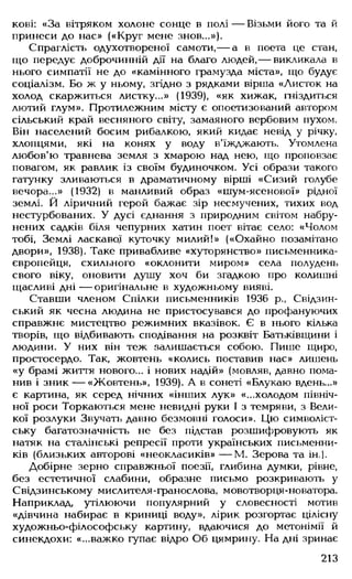 кові: «За вітряком холоне сонце в полі— Візьми його та й
принеси до нас» («Круг мене знов...»).
Спраглість одухотвореної самоти,— а в поета це стан,
що передує доброчинній дії на благо людей,— викликала в
нього симпатії не до «камінного грамузда міста», що будує
соціалізм. Бо ж у ньому, згідно з рядками вірша «Листок на
холод скаржиться листку...» (1939), «як хижак, гніздиться
лютий глум». Протилежним місту є опоетизований автором
сільський край весняного світу, замаяного вербовим пухом.
Він населений босим рибалкою, який кидає невід у річку,
хлопцями, які на конях у воду в'їжджають. Утомлена
любов'ю травнева земля з хмарою над нею, що проповзає
повагом, як равлик із своїм будиночком. Усі образи такого
гатунку зливаються в драматичному вірші «Сизий голубе
вечора...» (1932) в манливий образ «шум-ясенової» рідної
землі. Й ліричний герой бажає зір несмучених, тихих вод
нестурбованих. У дусі єднання з природним світом набру-
нених садків біля чепурних хатин поет вітає село: «Чолом
тобі, Землі ласкавої куточку милий!» («Охайно позамітано
двори», 1938). Таке привабливе «хуторянство» письменника-
свропейця, схильного «оклонити миром» села полудень
свого віку, оновити душу хоч би згадкою про колишні
щасливі дні — оригінальне в художньому вияві.
Ставши членом Спілки письменників 1936 р., Свідзин-
ський як чесна людина не пристосувався до профануючих
справжнє мистецтво режимних вказівок. Є в нього кілька
творів, що відбивають сподівання на розквіт Батьківщини і
людини. У них він теж залишається собою. Пише щиро,
простосердо. Так, жовтень «колись поставив нас» лишень
«у брамі життя нового... і нових надій» (мовляв, давно пома­
нив і зник — «Жовтень», 1939). А в сонеті «Блукаю вдень...»
є картина, як серед нічних «інших лук» «...холодом північ­
ної роси Торкаються мене невидні руки І з темряви, з Вели­
кої розлуки Звучать давно безмовні голоси». Цю символіст­
ську багатозначність не без підстав розшифровують як
натяк на сталінські репресії проти українських письменни­
ків (близьких авторові «неокласиків» — М. Зерова та ін.).
Добірне зерно справжньої поезії, глибина думки, рівне,
без естетичної слабини, образне письмо розкривають у
Свідзинському мислителя-гранослова, мовотворця-новатора.
Наприклад, утілюючи популярний у словесності мотив
«дівчина набирає в криниці воду», лірик розгортає цілісну
художньо-філософську картину, вдаючися до метонімії й
синекдохи: «...важко гупає відро Об цямрину. На дні зринає
213
 