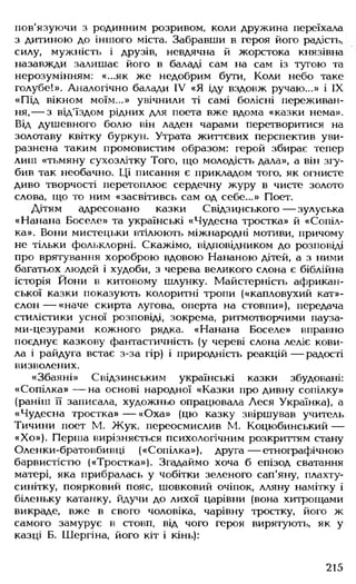 пов'язуючи з родинним розривом, коли дружина переїхала
з дитиною до іншого міста. Забравши в героя його радість,
силу, мужність і друзів, невдячна й жорстока князівна
назавжди залишає його в баладі сам на сам із тугою та
нерозумінням: «...як же недобрим бути, Коли небо таке
голубе!». Аналогічно балади IV «Я іду вздовж ручаю...» і IX
«Під вікном моїм...» увічнили ті самі болісні переживан­
ня,— з від'їздом рідних для поета вже вдома «казки нема».
Від душевного болю він ладен чарами перетворитися на
золотаву квітку буркун. Утрата життєвих перспектив уви­
разнена таким промовистим образом: герой збирає тепер
лиш «тьмяну сухозлітку Того, що молодість дала», а він згу­
бив так необачно. Ці писання є прикладом того, як огнисте
диво творчості перетоплює сердечну журу в чисте золото
слова, що то ним «засвітивсь сам од себе...» Поет.
Дітям адресовано казки Свідзинського — зулуська
«Нанана Боселе» та українські «Чудесна тростка» й «Сопіл­
ка». Вони мистецьки втілюють міжнародні мотиви, причому
не тільки фольклорні. Скажімо, відповідником до розповіді
про врятування хороброю вдовою Нананою дітей, а з ними
багатьох людей і худоби, з черева великого слона є біблійна
історія Йони в китовому шлунку. Майстерність африкан­
ської казки показують колоритні тропи («капловухий кат»-
слон— «наче скирта лугова, оперта на стовпи»), передача
стилістики усної розповіді, зокрема, ритмотворчими пауза-
ми-цезурами кожного рядка. «Нанана Боселе» вправно
поєднує казкову фантастичність (у череві слона леліє кови­
ла і райдуга встає з-за гір) і природність реакцій — радості
визволених.
«Збаяні» Свідзинським українські казки збудовані:
«Сопілка» — на основі народної «Казки про дивну сопілку»
(раніш її записала, художньо опрацювала Леся Українка), а
«Чудесна тростка» — «Оха» (цю казку звіршував учитель
Тичини поет М. Жук, переосмислив М. Коцюбинський —
«Хо»). Перша вирізняється психологічним розкриттям стану
Оленки-братовбивці («Сопілка»), друга— етнографічною
барвистістю («Тростка»). Згадаймо хоча б епізод сватання
матері, яка прибралась у чобітки зеленого сап'яну, плахту-
синітку, поярковий пояс, шовковий очіпок, лляну намітку і
біленьку катанку, йдучи до лихої царівни (вона хитрощами
викраде, вже в свого чоловіка, чарівну тростку, його ж
самого замурує в стовп, від чого героя вирятують, як у
казці Б. Шергіна, його кіт і кінь):
215
 