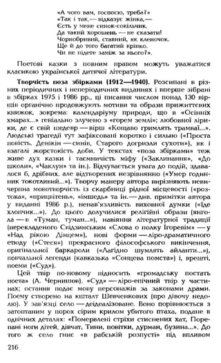 «А чого вам, госпосю, треба?»
«Так і так,— відказує жінка,—
Єсть у мене синок-сокільчик,
Да такий хорошень — не сказати!
Чорнобривий, ставний, як кленочок.
Ще й до того багатий кріпко.
Чи не підете заміж за нього?».
Поетові казки з повним правом можуть уважатися
класикою української дитячої літератури.
Творчість поза збірками (1912— 1940). Розсипані в різ­
них періодичних і неперіодичних виданнях і вперше зібрані
в збірках 1975 і 1986 рр., ці писання числом понад 130 вір­
шів органічно продовжують мотиви та образи прижиттєвих
книжок, зокрема: календаріуму природи, що в «Осінніх
хмарах...» геніально злучено з «горем землі»; любовної ліри­
ки, де є свій шедевр— вірш «Кощаво гримлять трамваї...».
Людські трагедії тут зафіксовані коротко і сильно («Проста
повість. Денікін— синів, Старого догризли сухоти»), як і
взагалі жорстокість доби. У текстах «поза збірками» теж
живе дух казки і таємничість міфу («Заклинання», «До
школи», «Чаклун» та ін.). Відчувається увага до подій, здава­
лося б, дрібних, але відтворених незрівнянно («Умер годин­
ник токотливий...»). Творчу манеру автора вирізняють неви­
черпна мовотворчість із скарбниці рідної місцевості («роз­
тока», «прицвітень», «імшедь» та ін.— див. примітки автора
у виданні 1986 р.), ненав'язливість виховної думки («Іде
хлопчик...»). До цього долучилися релігійні образи (янго­
л а — в «Туман, туман...»), навіяння літературної традиції
(перекладеного Свідзинським «Слова о полку Ігоревім» — у
«Над рікою Дінцем»), нові форми — ліро-драматичного
етюду («Стеся») прекрасного філософського викінчення,
оригінальної баркароли («Лагідно шумлять айланти...»),
повчальної легенди (кавказька «Сонцева помста») і, врешті,
поеми («Суд»),
Цей твір по-новому підносить «громадську постать
поета» (А. Чернишов). «Суд» — ліро-епічний твір у части­
нах; остання подає мову персонажів за законами драми.
Поему створено на кшталт Шевченкових (про дівочу недо­
лю). У зав'язці село — деідеалізоване. Воно порівнюється з
затоптаним у порох сірим крилом убитого птаха, подане в
одвічних деталях: «Помервлені стріхи стиснених хат, Поре-
пані ноги дітей, дівчат, Тини, повітки, дурман, бузина...». До
того ж село гниє «в рабській розпусті» під впливом
216
 