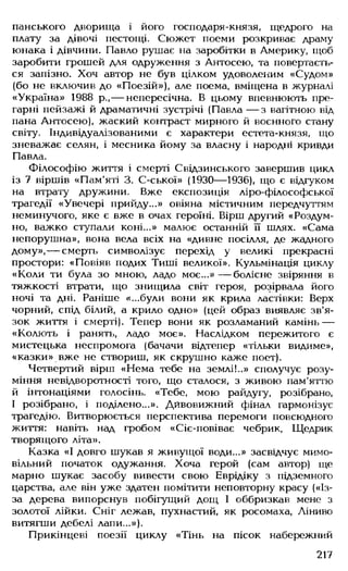 панського дворища і його господаря-князя, щедрого на
плату за дівочі пестощі. Сюжет поеми розкриває драму
юнака і дівчини. Павло рушає на заробітки в Америку, щоб
заробити грошей для одруження з Антосею, та повертаєть­
ся запізно. Хоч автор не був цілком удоволеним «Судом»
(бо не включив до «Поезій»), але поема, вміщена в журналі
«Україна» 1988 р.,— непересічна. В цьому впевнюють пре­
гарні пейзажі й драматичні зустрічі (Павла — з вагітною від
пана Антосею), жаский контраст мирного й воєнного стану
світу. Індивідуалізованими є характери естета-князя, що
зневажає селян, і месника йому за власну і народні кривди
Павла.
Філософію життя і смерті Свідзинського завершив цикл
із 7 віршів «Пам'яті 3. С-ської» (1930— 1936), що є відгуком
на втрату дружини. Вже експозиція ліро-філософської
трагедії «Увечері прийду...» овіяна містичним передчуттям
неминучого, яке є вже в очах героїні. Вірш другий «Роздум-
но, важко ступали коні...» малює останній її шлях. «Сама
непорушна», вона вела всіх на «дивне посілля, де жадного
дому», — смерть символізує перехід у великі прекрасні
простори: «Повіяв подих Тиші великої». Кульмінація циклу
«Коли ти була зо мною, ладо моє...» — болісне звіряння в
тяжкості втрати, що знищила світ героя, розірвала його
ночі та дні. Раніше «...були вони як крила ластівки: Верх
чорний, спід білий, а крило одно» (цей образ виявляє зв'я­
зок життя і смерті). Тепер вони як розламаний камінь —
«Колють і ранять, ладо моє». Наслідком пережитого є
мистецька неспромога (бачачи відтепер «тільки видиме»,
«казки» вже не створиш, як скрушно каже поет).
Четвертий вірш «Нема тебе на землі!..» сполучує розу­
міння невідворотності того, що сталося, з живою пам'яттю
й інтонаціями голосінь. «Тебе, мою райдугу, розібрано,
І розібрано, і поділено...». Дивовижний фінал гармонізує
трагедію. Витворюється перспектива перемоги повсюдного
життя: навіть над гробом «Сіє-повіває чебрик, Щедрик
творящого літа».
Казка «І довго шукав я живущої води...» засвідчує мимо­
вільний початок одужання. Хоча герой (сам автор) ще
марно шукає засобу вивести свою Еврідіку з підземного
царства, але він уже здатен помітити неповторну красу («Із-
за дерева випорснув побігущий дощ І оббризкав мене з
золотої лійки. Сніг лежав, пухнастий, як росомаха, Ліниво
витягши дебелі лапи...»).
Прикінцеві поезії циклу «Тінь на пісок набережний
217
 