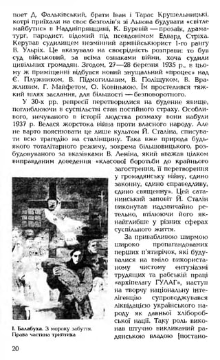 поет Д. Фальківський, брати Іван і Тарас Крушельницькі,
котрі приїхали на своє безголів'я зі Львова будувати «світле
майбутнє» в Наддніпрянщині, К. Буревій — прозаїк, драма­
тург, пародист, відомий під псевдонімом Едвард Стріха.
Керував судилищем незмінний армвійськюрист 1-го рангу
В. Ульріх. Це вказувало на своєрідність розправи: то був
суд військовий, за всіма ознаками війни, хоча судили
цивільних громадян. Згодом, 27— 28 березня 1935 р., в цьо­
му ж приміщенні відбувся новий знущальний «процес» над
Є. Плужником, В. Підмогильним, В. Поліщуком, В. Вра-
жливим, Г. Майфетом, О. Ковінькою. їм простелився тяж­
кий шлях заслання, для більшості — безповоротного.
У 30-х рр. репресії перетворилися на буденне явище,
поглиблюючи в суспільстві стан постійного страху. Особли­
вого, нечуваного в історії людства розмаху вони набули
1937 р. Велася жорстока війна проти власного народу. Але
не варто пояснювати це лише культом Й. Сталіна, списува­
ти всю трагедію на сталінщину. Така вже природа будь-
якого тоталітарного режиму, зокрема більшовицького, роз­
будовуваного за вказівками В. Леніна, який вважав цілком
виправданим доведення «класової боротьби до крайнього
загострення, її перетворення
у громадянську війну, єдино
законну, єдино справедливу,
єдино священну». Цей сата­
нинський заповіт Й. Сталін
виконував надзвичайно ре­
тельно, втілюючи його як­
найглибше у різних сферах
суспільного життя.
За привабливою ширмою
широко пропагандованих
перших п’ятирічок, які буду­
валися на вміло використа­
ному чистому ентузіазмі
трудящих та рабській праці
«архіпелагу ГУЛАГ», наступ
на творчу національну інте­
лігенцію супроводжувався
ліквідацією українського на­
роду як давньої хлібороб­
ської нації. Таку роль вико­
нав штучно викликаний ра­
дянською владою [постано­
I. Балабуха. З мороку забуття.
Права частина триптиха
20
 